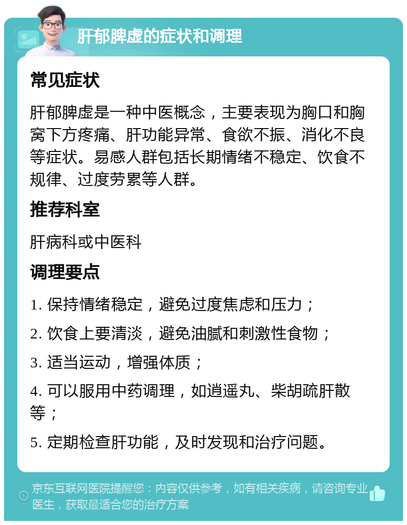 肝郁脾虚的症状和调理 常见症状 肝郁脾虚是一种中医概念，主要表现为胸口和胸窝下方疼痛、肝功能异常、食欲不振、消化不良等症状。易感人群包括长期情绪不稳定、饮食不规律、过度劳累等人群。 推荐科室 肝病科或中医科 调理要点 1. 保持情绪稳定，避免过度焦虑和压力； 2. 饮食上要清淡，避免油腻和刺激性食物； 3. 适当运动，增强体质； 4. 可以服用中药调理，如逍遥丸、柴胡疏肝散等； 5. 定期检查肝功能，及时发现和治疗问题。