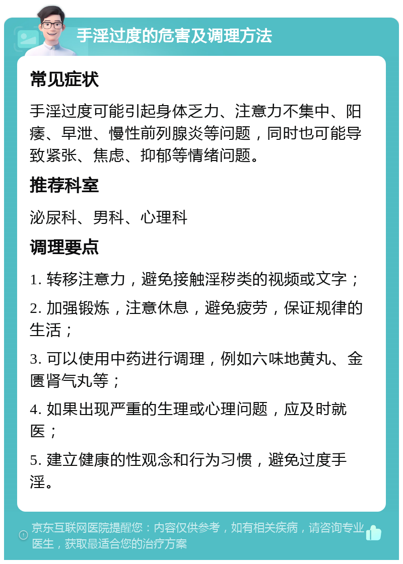 手淫过度的危害及调理方法 常见症状 手淫过度可能引起身体乏力、注意力不集中、阳痿、早泄、慢性前列腺炎等问题，同时也可能导致紧张、焦虑、抑郁等情绪问题。 推荐科室 泌尿科、男科、心理科 调理要点 1. 转移注意力，避免接触淫秽类的视频或文字； 2. 加强锻炼，注意休息，避免疲劳，保证规律的生活； 3. 可以使用中药进行调理，例如六味地黄丸、金匮肾气丸等； 4. 如果出现严重的生理或心理问题，应及时就医； 5. 建立健康的性观念和行为习惯，避免过度手淫。