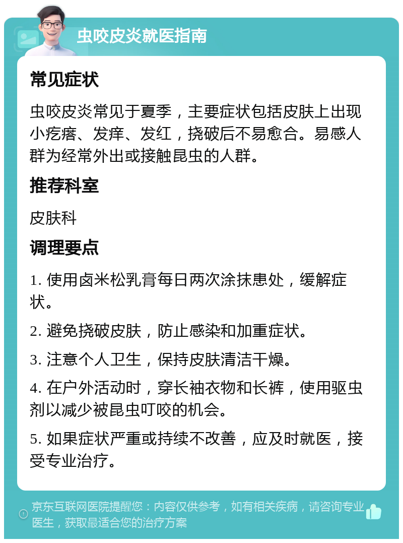 虫咬皮炎就医指南 常见症状 虫咬皮炎常见于夏季，主要症状包括皮肤上出现小疙瘩、发痒、发红，挠破后不易愈合。易感人群为经常外出或接触昆虫的人群。 推荐科室 皮肤科 调理要点 1. 使用卤米松乳膏每日两次涂抹患处，缓解症状。 2. 避免挠破皮肤，防止感染和加重症状。 3. 注意个人卫生，保持皮肤清洁干燥。 4. 在户外活动时，穿长袖衣物和长裤，使用驱虫剂以减少被昆虫叮咬的机会。 5. 如果症状严重或持续不改善，应及时就医，接受专业治疗。