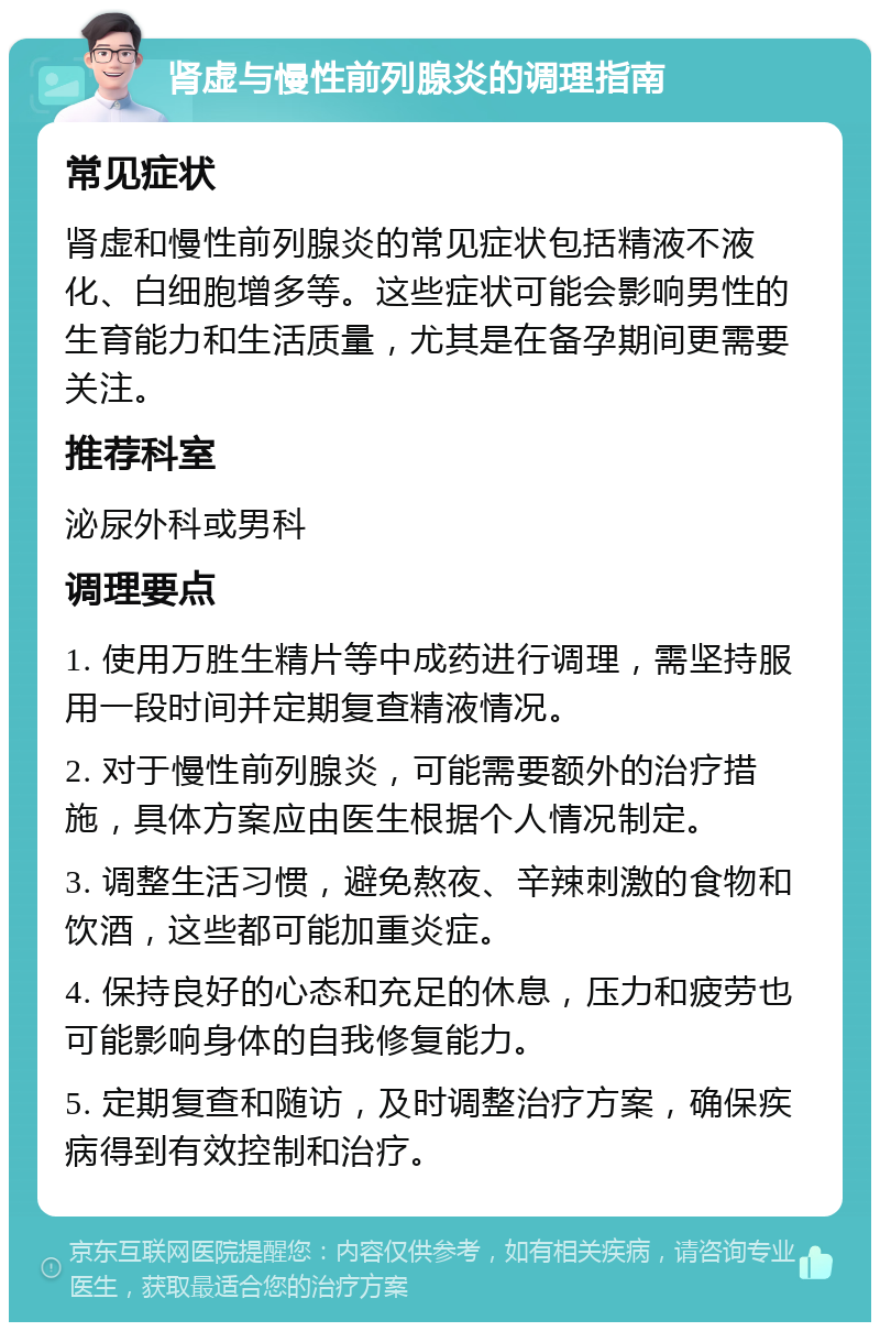 肾虚与慢性前列腺炎的调理指南 常见症状 肾虚和慢性前列腺炎的常见症状包括精液不液化、白细胞增多等。这些症状可能会影响男性的生育能力和生活质量，尤其是在备孕期间更需要关注。 推荐科室 泌尿外科或男科 调理要点 1. 使用万胜生精片等中成药进行调理，需坚持服用一段时间并定期复查精液情况。 2. 对于慢性前列腺炎，可能需要额外的治疗措施，具体方案应由医生根据个人情况制定。 3. 调整生活习惯，避免熬夜、辛辣刺激的食物和饮酒，这些都可能加重炎症。 4. 保持良好的心态和充足的休息，压力和疲劳也可能影响身体的自我修复能力。 5. 定期复查和随访，及时调整治疗方案，确保疾病得到有效控制和治疗。