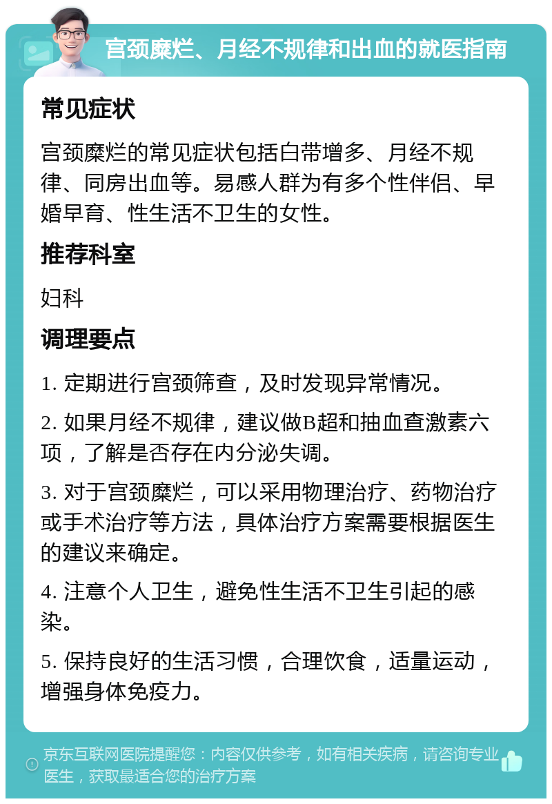 宫颈糜烂、月经不规律和出血的就医指南 常见症状 宫颈糜烂的常见症状包括白带增多、月经不规律、同房出血等。易感人群为有多个性伴侣、早婚早育、性生活不卫生的女性。 推荐科室 妇科 调理要点 1. 定期进行宫颈筛查，及时发现异常情况。 2. 如果月经不规律，建议做B超和抽血查激素六项，了解是否存在内分泌失调。 3. 对于宫颈糜烂，可以采用物理治疗、药物治疗或手术治疗等方法，具体治疗方案需要根据医生的建议来确定。 4. 注意个人卫生，避免性生活不卫生引起的感染。 5. 保持良好的生活习惯，合理饮食，适量运动，增强身体免疫力。