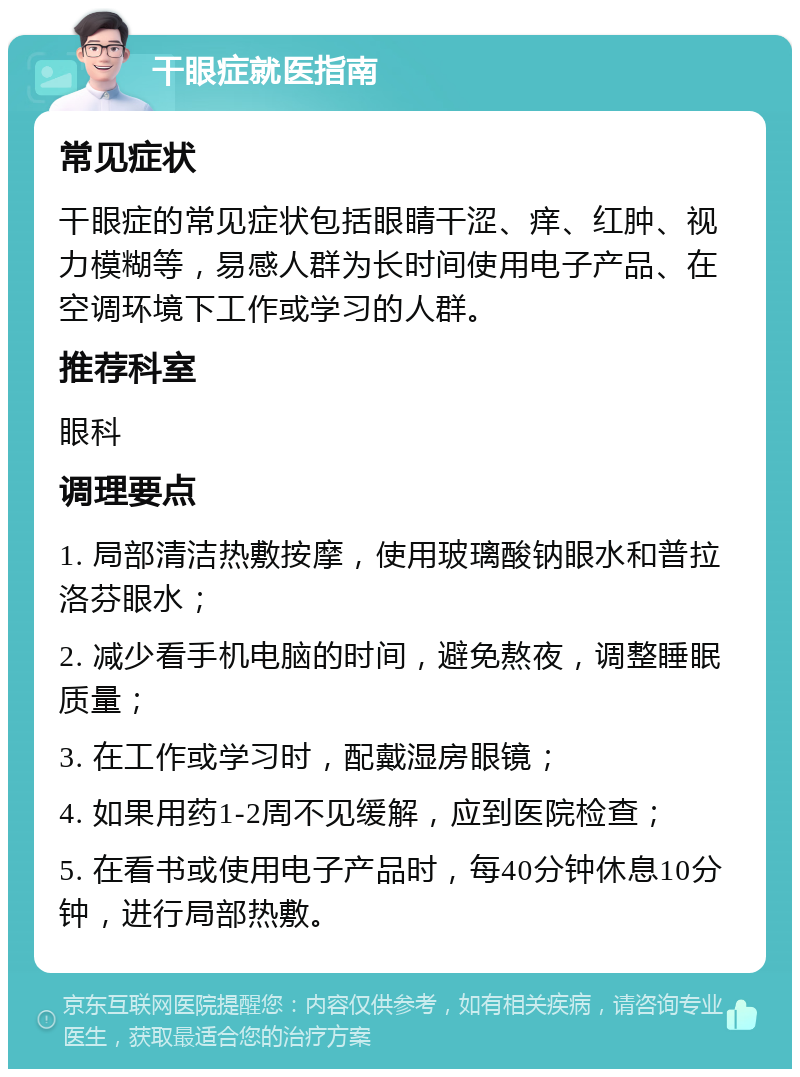 干眼症就医指南 常见症状 干眼症的常见症状包括眼睛干涩、痒、红肿、视力模糊等，易感人群为长时间使用电子产品、在空调环境下工作或学习的人群。 推荐科室 眼科 调理要点 1. 局部清洁热敷按摩，使用玻璃酸钠眼水和普拉洛芬眼水； 2. 减少看手机电脑的时间，避免熬夜，调整睡眠质量； 3. 在工作或学习时，配戴湿房眼镜； 4. 如果用药1-2周不见缓解，应到医院检查； 5. 在看书或使用电子产品时，每40分钟休息10分钟，进行局部热敷。