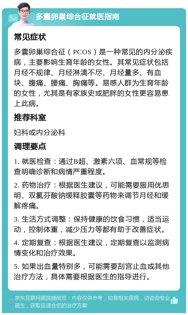 多囊卵巢综合征就医指南 常见症状 多囊卵巢综合征（PCOS）是一种常见的内分泌疾病，主要影响生育年龄的女性。其常见症状包括月经不规律、月经淋漓不尽、月经量多、有血块、腹痛、腰痛、胸痛等。易感人群为生育年龄的女性，尤其是有家族史或肥胖的女性更容易患上此病。 推荐科室 妇科或内分泌科 调理要点 1. 就医检查：通过B超、激素六项、血常规等检查明确诊断和病情严重程度。 2. 药物治疗：根据医生建议，可能需要服用优思明、双氯芬酸钠缓释胶囊等药物来调节月经和缓解疼痛。 3. 生活方式调整：保持健康的饮食习惯，适当运动，控制体重，减少压力等都有助于改善症状。 4. 定期复查：根据医生建议，定期复查以监测病情变化和治疗效果。 5. 如果出血量特别多，可能需要刮宫止血或其他治疗方法，具体需要根据医生的指导进行。