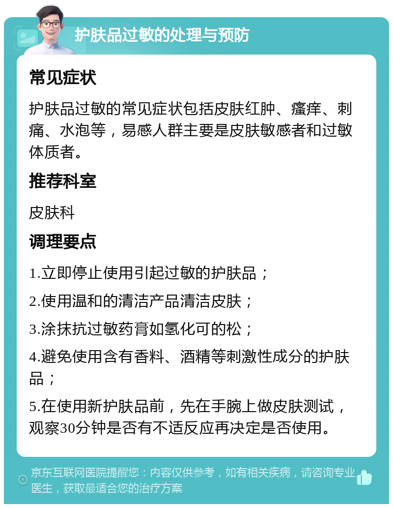 护肤品过敏的处理与预防 常见症状 护肤品过敏的常见症状包括皮肤红肿、瘙痒、刺痛、水泡等，易感人群主要是皮肤敏感者和过敏体质者。 推荐科室 皮肤科 调理要点 1.立即停止使用引起过敏的护肤品； 2.使用温和的清洁产品清洁皮肤； 3.涂抹抗过敏药膏如氢化可的松； 4.避免使用含有香料、酒精等刺激性成分的护肤品； 5.在使用新护肤品前，先在手腕上做皮肤测试，观察30分钟是否有不适反应再决定是否使用。