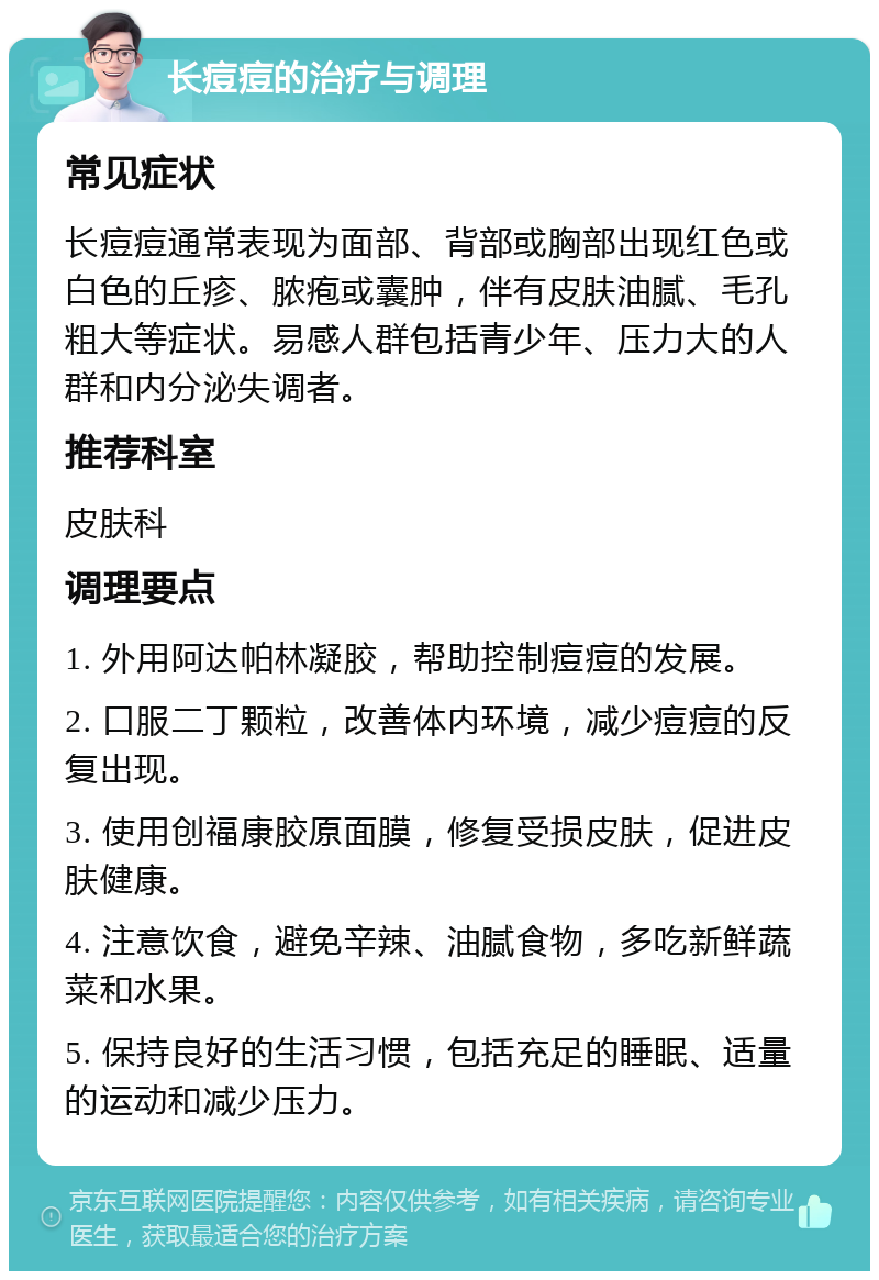 长痘痘的治疗与调理 常见症状 长痘痘通常表现为面部、背部或胸部出现红色或白色的丘疹、脓疱或囊肿，伴有皮肤油腻、毛孔粗大等症状。易感人群包括青少年、压力大的人群和内分泌失调者。 推荐科室 皮肤科 调理要点 1. 外用阿达帕林凝胶，帮助控制痘痘的发展。 2. 口服二丁颗粒，改善体内环境，减少痘痘的反复出现。 3. 使用创福康胶原面膜，修复受损皮肤，促进皮肤健康。 4. 注意饮食，避免辛辣、油腻食物，多吃新鲜蔬菜和水果。 5. 保持良好的生活习惯，包括充足的睡眠、适量的运动和减少压力。