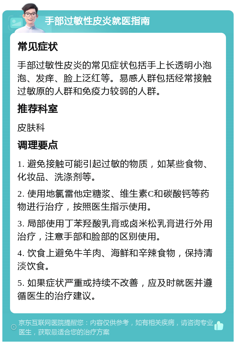 手部过敏性皮炎就医指南 常见症状 手部过敏性皮炎的常见症状包括手上长透明小泡泡、发痒、脸上泛红等。易感人群包括经常接触过敏原的人群和免疫力较弱的人群。 推荐科室 皮肤科 调理要点 1. 避免接触可能引起过敏的物质，如某些食物、化妆品、洗涤剂等。 2. 使用地氯雷他定糖浆、维生素C和碳酸钙等药物进行治疗，按照医生指示使用。 3. 局部使用丁苯羟酸乳膏或卤米松乳膏进行外用治疗，注意手部和脸部的区别使用。 4. 饮食上避免牛羊肉、海鲜和辛辣食物，保持清淡饮食。 5. 如果症状严重或持续不改善，应及时就医并遵循医生的治疗建议。