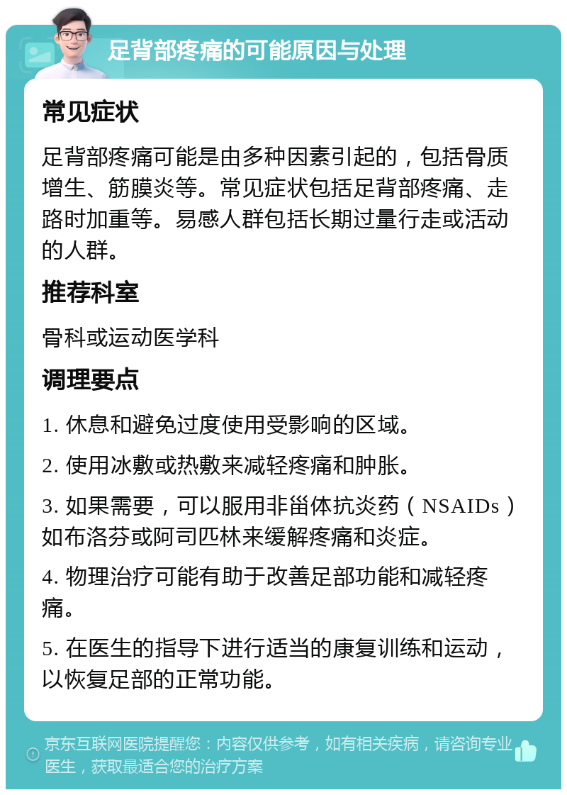 足背部疼痛的可能原因与处理 常见症状 足背部疼痛可能是由多种因素引起的，包括骨质增生、筋膜炎等。常见症状包括足背部疼痛、走路时加重等。易感人群包括长期过量行走或活动的人群。 推荐科室 骨科或运动医学科 调理要点 1. 休息和避免过度使用受影响的区域。 2. 使用冰敷或热敷来减轻疼痛和肿胀。 3. 如果需要，可以服用非甾体抗炎药（NSAIDs）如布洛芬或阿司匹林来缓解疼痛和炎症。 4. 物理治疗可能有助于改善足部功能和减轻疼痛。 5. 在医生的指导下进行适当的康复训练和运动，以恢复足部的正常功能。