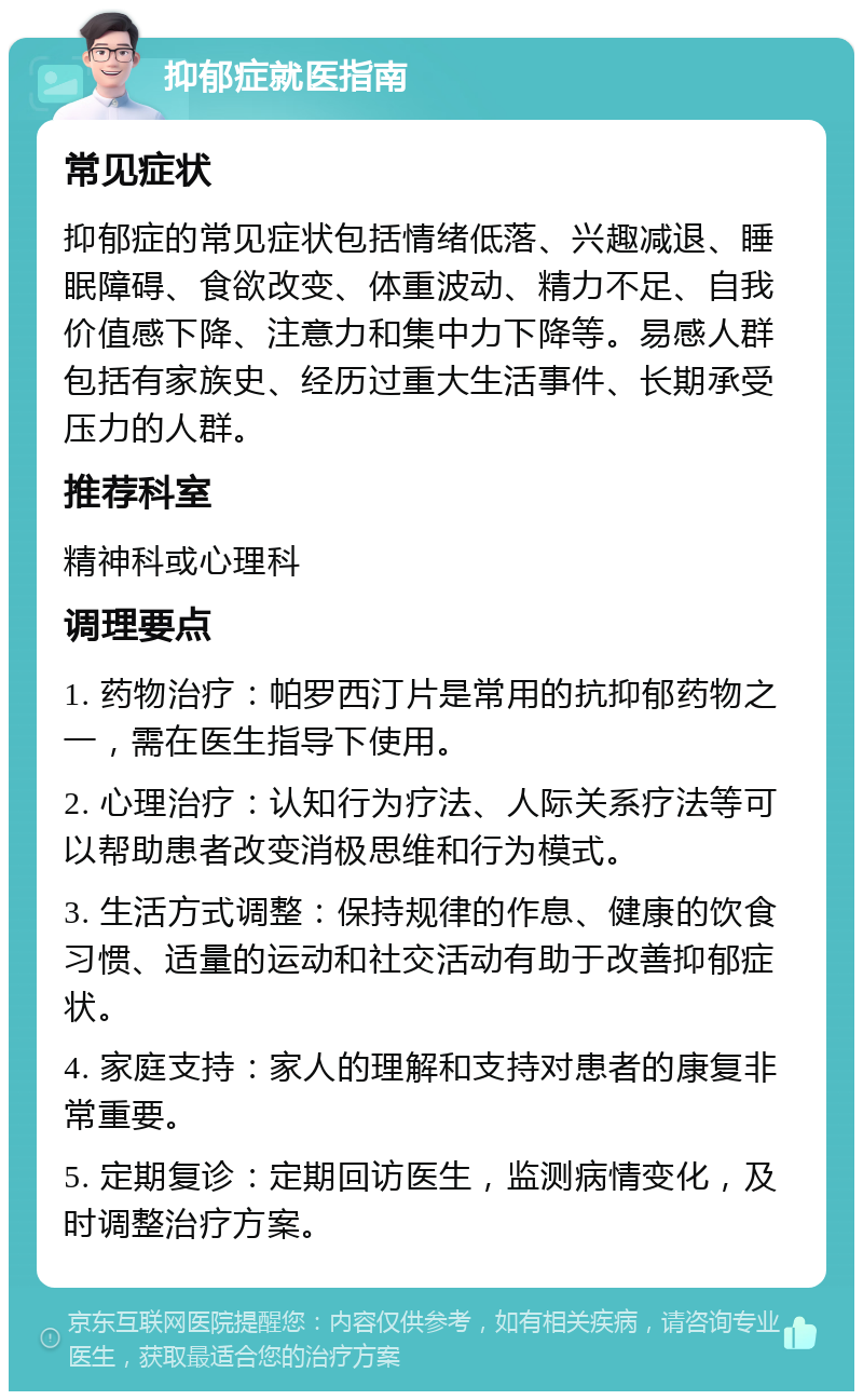 抑郁症就医指南 常见症状 抑郁症的常见症状包括情绪低落、兴趣减退、睡眠障碍、食欲改变、体重波动、精力不足、自我价值感下降、注意力和集中力下降等。易感人群包括有家族史、经历过重大生活事件、长期承受压力的人群。 推荐科室 精神科或心理科 调理要点 1. 药物治疗：帕罗西汀片是常用的抗抑郁药物之一，需在医生指导下使用。 2. 心理治疗：认知行为疗法、人际关系疗法等可以帮助患者改变消极思维和行为模式。 3. 生活方式调整：保持规律的作息、健康的饮食习惯、适量的运动和社交活动有助于改善抑郁症状。 4. 家庭支持：家人的理解和支持对患者的康复非常重要。 5. 定期复诊：定期回访医生，监测病情变化，及时调整治疗方案。