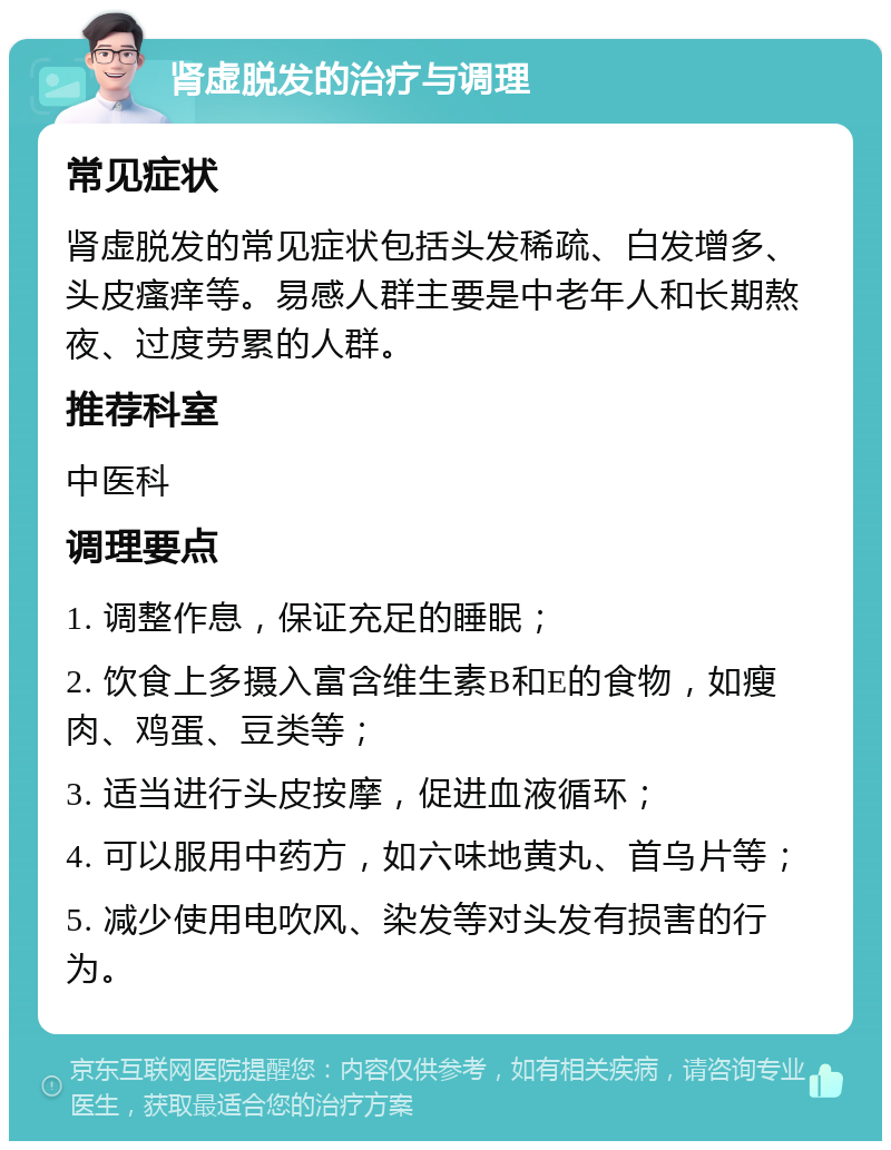 肾虚脱发的治疗与调理 常见症状 肾虚脱发的常见症状包括头发稀疏、白发增多、头皮瘙痒等。易感人群主要是中老年人和长期熬夜、过度劳累的人群。 推荐科室 中医科 调理要点 1. 调整作息，保证充足的睡眠； 2. 饮食上多摄入富含维生素B和E的食物，如瘦肉、鸡蛋、豆类等； 3. 适当进行头皮按摩，促进血液循环； 4. 可以服用中药方，如六味地黄丸、首乌片等； 5. 减少使用电吹风、染发等对头发有损害的行为。