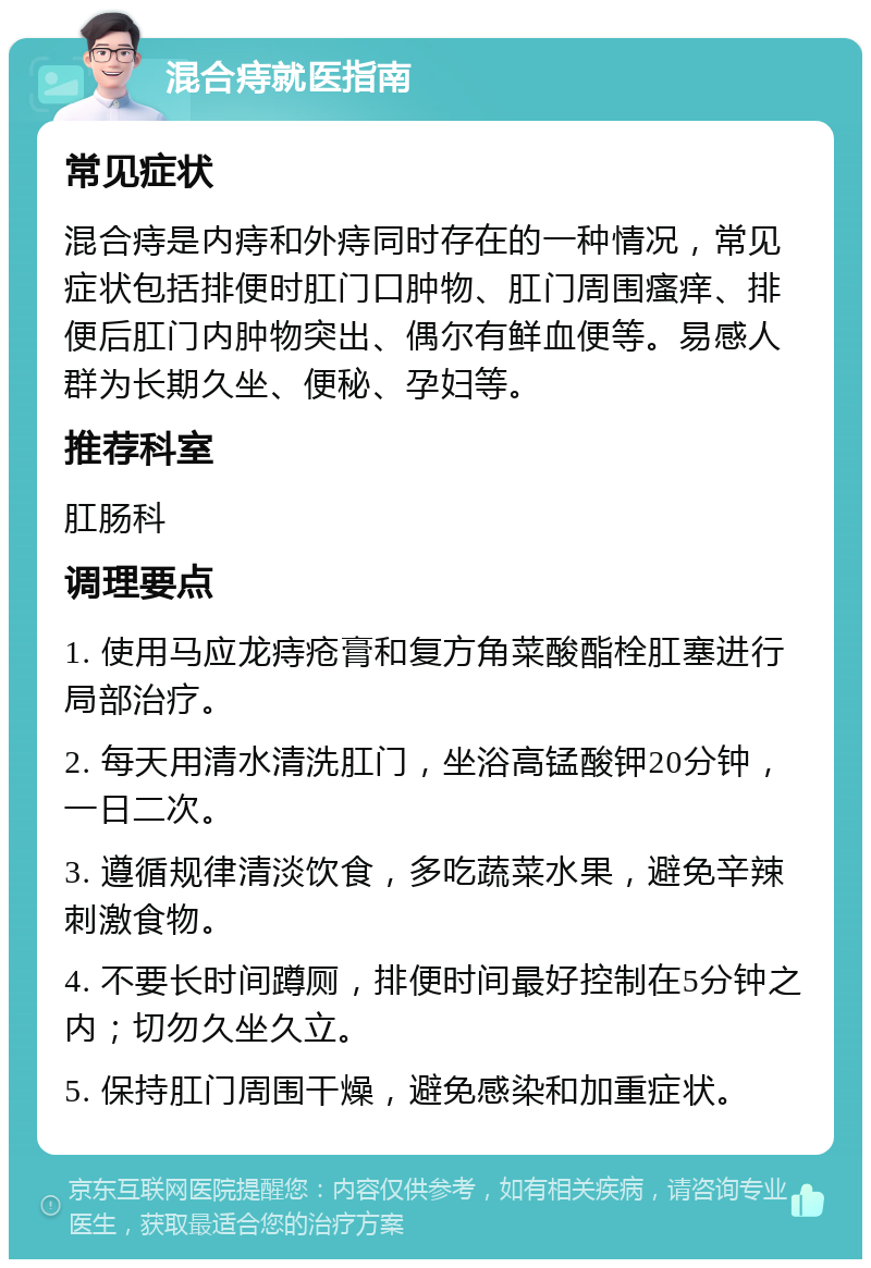 混合痔就医指南 常见症状 混合痔是内痔和外痔同时存在的一种情况，常见症状包括排便时肛门口肿物、肛门周围瘙痒、排便后肛门内肿物突出、偶尔有鲜血便等。易感人群为长期久坐、便秘、孕妇等。 推荐科室 肛肠科 调理要点 1. 使用马应龙痔疮膏和复方角菜酸酯栓肛塞进行局部治疗。 2. 每天用清水清洗肛门，坐浴高锰酸钾20分钟，一日二次。 3. 遵循规律清淡饮食，多吃蔬菜水果，避免辛辣刺激食物。 4. 不要长时间蹲厕，排便时间最好控制在5分钟之内；切勿久坐久立。 5. 保持肛门周围干燥，避免感染和加重症状。