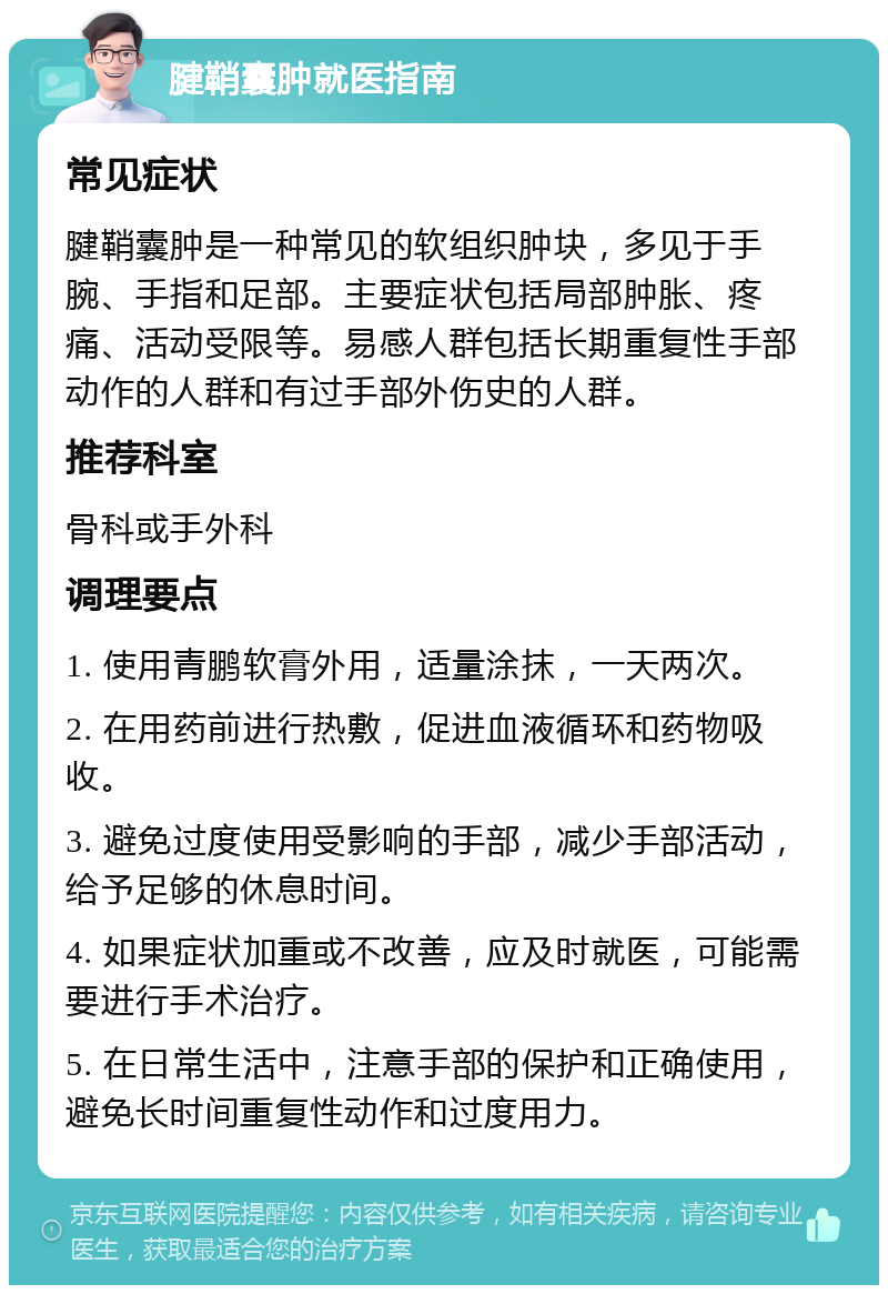 腱鞘囊肿就医指南 常见症状 腱鞘囊肿是一种常见的软组织肿块，多见于手腕、手指和足部。主要症状包括局部肿胀、疼痛、活动受限等。易感人群包括长期重复性手部动作的人群和有过手部外伤史的人群。 推荐科室 骨科或手外科 调理要点 1. 使用青鹏软膏外用，适量涂抹，一天两次。 2. 在用药前进行热敷，促进血液循环和药物吸收。 3. 避免过度使用受影响的手部，减少手部活动，给予足够的休息时间。 4. 如果症状加重或不改善，应及时就医，可能需要进行手术治疗。 5. 在日常生活中，注意手部的保护和正确使用，避免长时间重复性动作和过度用力。