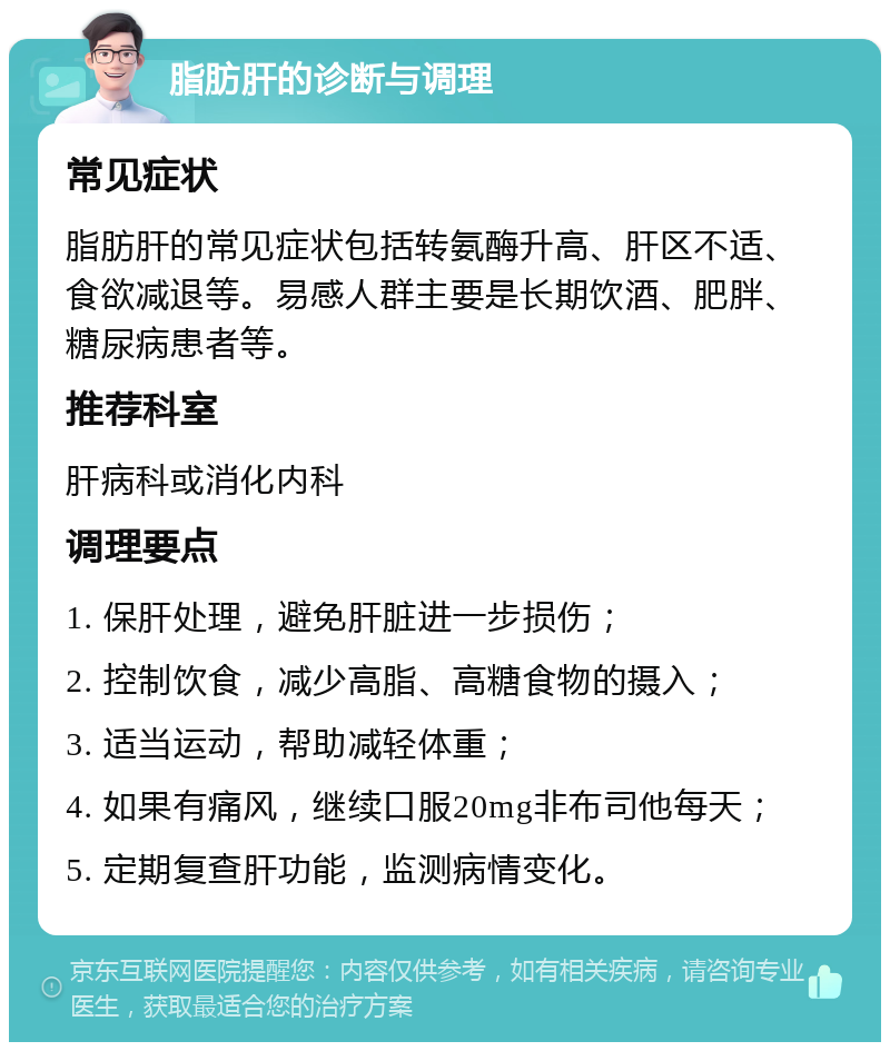 脂肪肝的诊断与调理 常见症状 脂肪肝的常见症状包括转氨酶升高、肝区不适、食欲减退等。易感人群主要是长期饮酒、肥胖、糖尿病患者等。 推荐科室 肝病科或消化内科 调理要点 1. 保肝处理，避免肝脏进一步损伤； 2. 控制饮食，减少高脂、高糖食物的摄入； 3. 适当运动，帮助减轻体重； 4. 如果有痛风，继续口服20mg非布司他每天； 5. 定期复查肝功能，监测病情变化。