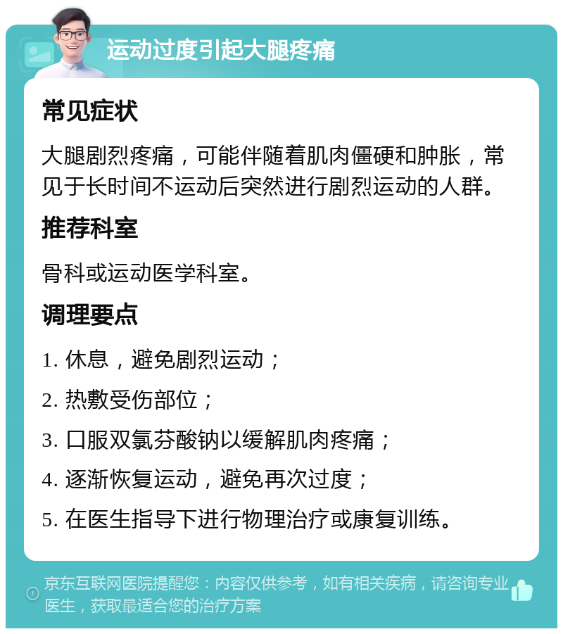 运动过度引起大腿疼痛 常见症状 大腿剧烈疼痛，可能伴随着肌肉僵硬和肿胀，常见于长时间不运动后突然进行剧烈运动的人群。 推荐科室 骨科或运动医学科室。 调理要点 1. 休息，避免剧烈运动； 2. 热敷受伤部位； 3. 口服双氯芬酸钠以缓解肌肉疼痛； 4. 逐渐恢复运动，避免再次过度； 5. 在医生指导下进行物理治疗或康复训练。