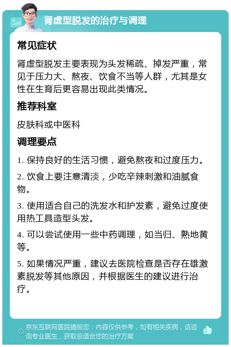 肾虚型脱发的治疗与调理 常见症状 肾虚型脱发主要表现为头发稀疏、掉发严重，常见于压力大、熬夜、饮食不当等人群，尤其是女性在生育后更容易出现此类情况。 推荐科室 皮肤科或中医科 调理要点 1. 保持良好的生活习惯，避免熬夜和过度压力。 2. 饮食上要注意清淡，少吃辛辣刺激和油腻食物。 3. 使用适合自己的洗发水和护发素，避免过度使用热工具造型头发。 4. 可以尝试使用一些中药调理，如当归、熟地黄等。 5. 如果情况严重，建议去医院检查是否存在雄激素脱发等其他原因，并根据医生的建议进行治疗。