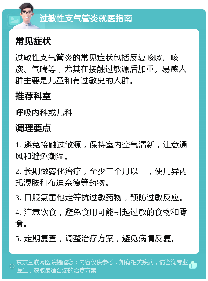 过敏性支气管炎就医指南 常见症状 过敏性支气管炎的常见症状包括反复咳嗽、咳痰、气喘等，尤其在接触过敏源后加重。易感人群主要是儿童和有过敏史的人群。 推荐科室 呼吸内科或儿科 调理要点 1. 避免接触过敏源，保持室内空气清新，注意通风和避免潮湿。 2. 长期做雾化治疗，至少三个月以上，使用异丙托溴胺和布迪奈德等药物。 3. 口服氯雷他定等抗过敏药物，预防过敏反应。 4. 注意饮食，避免食用可能引起过敏的食物和零食。 5. 定期复查，调整治疗方案，避免病情反复。