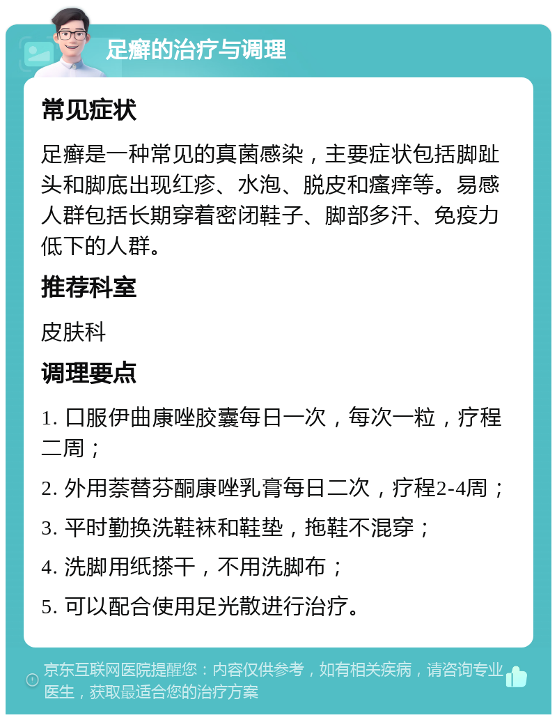 足癣的治疗与调理 常见症状 足癣是一种常见的真菌感染，主要症状包括脚趾头和脚底出现红疹、水泡、脱皮和瘙痒等。易感人群包括长期穿着密闭鞋子、脚部多汗、免疫力低下的人群。 推荐科室 皮肤科 调理要点 1. 口服伊曲康唑胶囊每日一次，每次一粒，疗程二周； 2. 外用萘替芬酮康唑乳膏每日二次，疗程2-4周； 3. 平时勤换洗鞋袜和鞋垫，拖鞋不混穿； 4. 洗脚用纸搽干，不用洗脚布； 5. 可以配合使用足光散进行治疗。