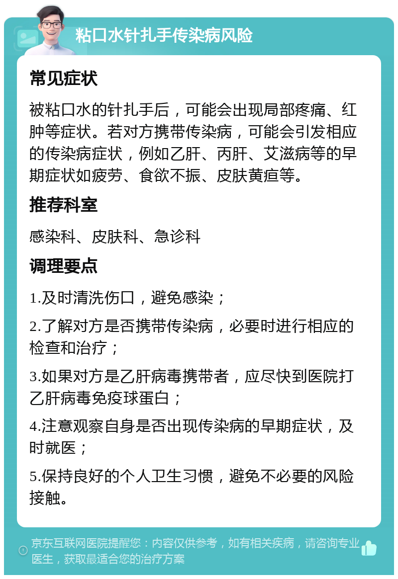 粘口水针扎手传染病风险 常见症状 被粘口水的针扎手后，可能会出现局部疼痛、红肿等症状。若对方携带传染病，可能会引发相应的传染病症状，例如乙肝、丙肝、艾滋病等的早期症状如疲劳、食欲不振、皮肤黄疸等。 推荐科室 感染科、皮肤科、急诊科 调理要点 1.及时清洗伤口，避免感染； 2.了解对方是否携带传染病，必要时进行相应的检查和治疗； 3.如果对方是乙肝病毒携带者，应尽快到医院打乙肝病毒免疫球蛋白； 4.注意观察自身是否出现传染病的早期症状，及时就医； 5.保持良好的个人卫生习惯，避免不必要的风险接触。