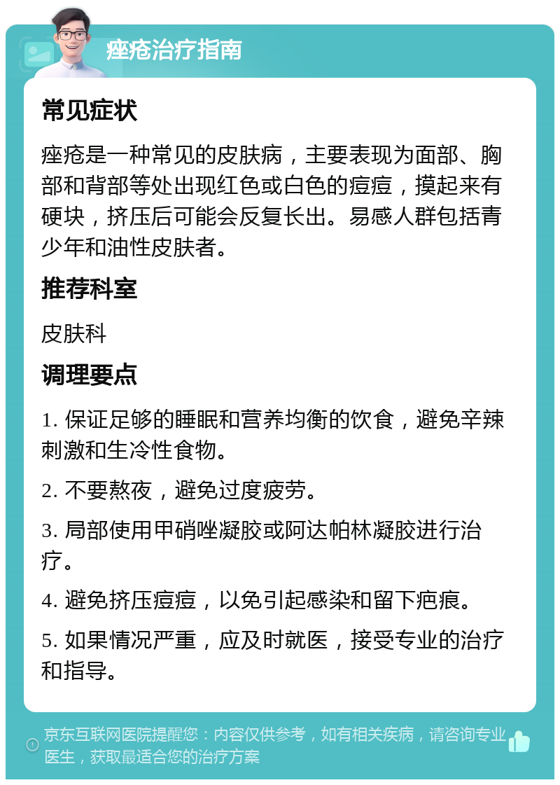 痤疮治疗指南 常见症状 痤疮是一种常见的皮肤病，主要表现为面部、胸部和背部等处出现红色或白色的痘痘，摸起来有硬块，挤压后可能会反复长出。易感人群包括青少年和油性皮肤者。 推荐科室 皮肤科 调理要点 1. 保证足够的睡眠和营养均衡的饮食，避免辛辣刺激和生冷性食物。 2. 不要熬夜，避免过度疲劳。 3. 局部使用甲硝唑凝胶或阿达帕林凝胶进行治疗。 4. 避免挤压痘痘，以免引起感染和留下疤痕。 5. 如果情况严重，应及时就医，接受专业的治疗和指导。