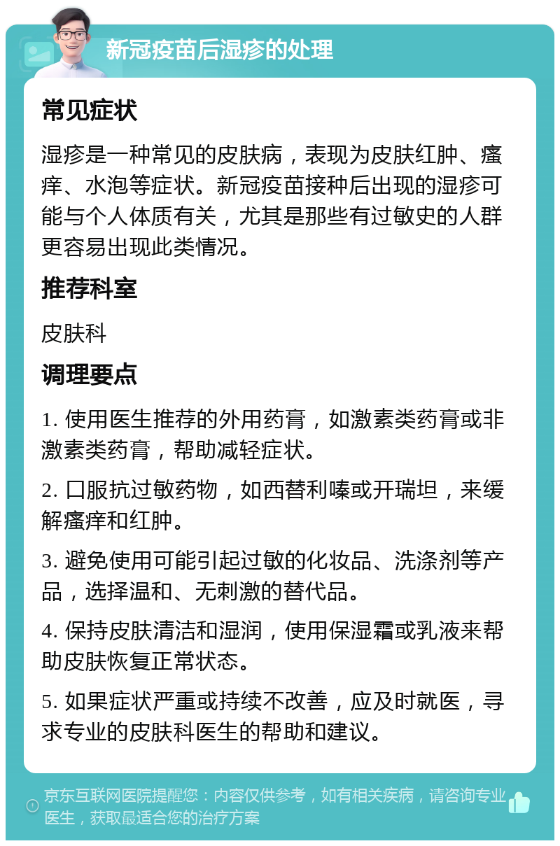 新冠疫苗后湿疹的处理 常见症状 湿疹是一种常见的皮肤病，表现为皮肤红肿、瘙痒、水泡等症状。新冠疫苗接种后出现的湿疹可能与个人体质有关，尤其是那些有过敏史的人群更容易出现此类情况。 推荐科室 皮肤科 调理要点 1. 使用医生推荐的外用药膏，如激素类药膏或非激素类药膏，帮助减轻症状。 2. 口服抗过敏药物，如西替利嗪或开瑞坦，来缓解瘙痒和红肿。 3. 避免使用可能引起过敏的化妆品、洗涤剂等产品，选择温和、无刺激的替代品。 4. 保持皮肤清洁和湿润，使用保湿霜或乳液来帮助皮肤恢复正常状态。 5. 如果症状严重或持续不改善，应及时就医，寻求专业的皮肤科医生的帮助和建议。