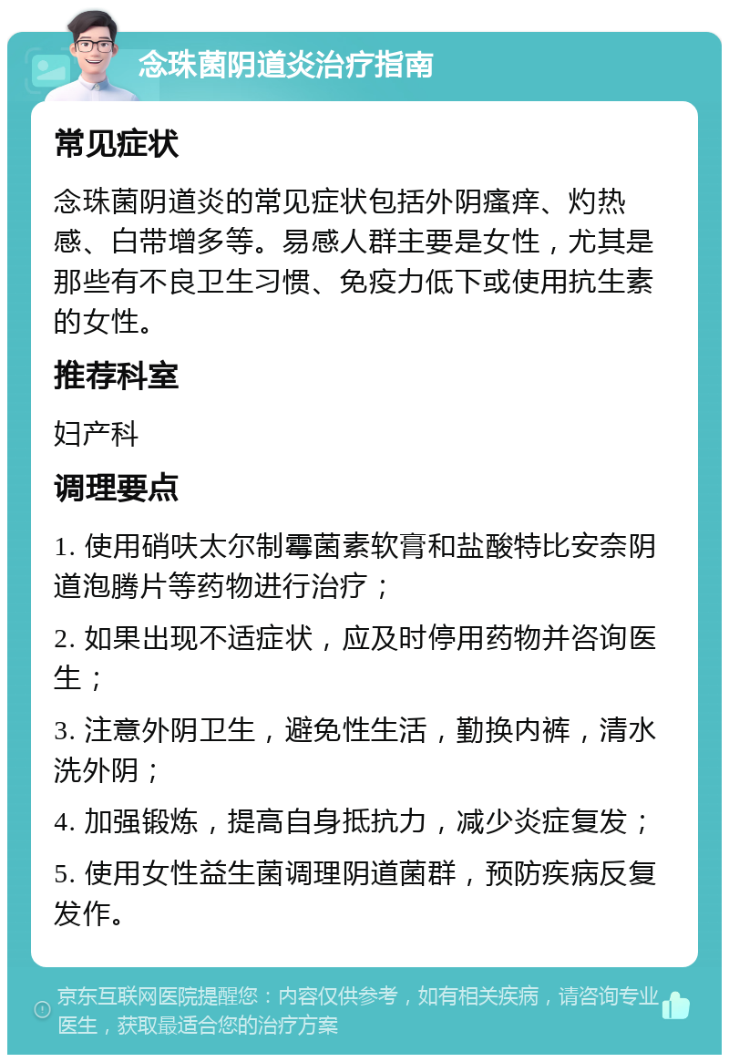 念珠菌阴道炎治疗指南 常见症状 念珠菌阴道炎的常见症状包括外阴瘙痒、灼热感、白带增多等。易感人群主要是女性，尤其是那些有不良卫生习惯、免疫力低下或使用抗生素的女性。 推荐科室 妇产科 调理要点 1. 使用硝呋太尔制霉菌素软膏和盐酸特比安奈阴道泡腾片等药物进行治疗； 2. 如果出现不适症状，应及时停用药物并咨询医生； 3. 注意外阴卫生，避免性生活，勤换内裤，清水洗外阴； 4. 加强锻炼，提高自身抵抗力，减少炎症复发； 5. 使用女性益生菌调理阴道菌群，预防疾病反复发作。