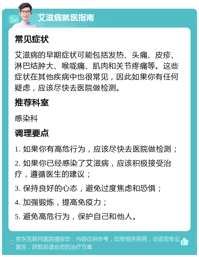 艾滋病就医指南 常见症状 艾滋病的早期症状可能包括发热、头痛、皮疹、淋巴结肿大、喉咙痛、肌肉和关节疼痛等。这些症状在其他疾病中也很常见，因此如果你有任何疑虑，应该尽快去医院做检测。 推荐科室 感染科 调理要点 1. 如果你有高危行为，应该尽快去医院做检测； 2. 如果你已经感染了艾滋病，应该积极接受治疗，遵循医生的建议； 3. 保持良好的心态，避免过度焦虑和恐惧； 4. 加强锻炼，提高免疫力； 5. 避免高危行为，保护自己和他人。