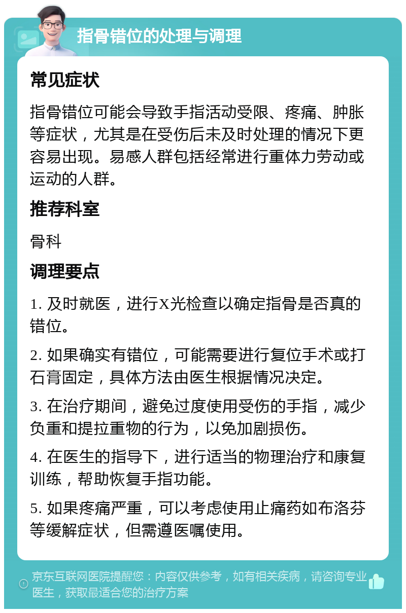 指骨错位的处理与调理 常见症状 指骨错位可能会导致手指活动受限、疼痛、肿胀等症状，尤其是在受伤后未及时处理的情况下更容易出现。易感人群包括经常进行重体力劳动或运动的人群。 推荐科室 骨科 调理要点 1. 及时就医，进行X光检查以确定指骨是否真的错位。 2. 如果确实有错位，可能需要进行复位手术或打石膏固定，具体方法由医生根据情况决定。 3. 在治疗期间，避免过度使用受伤的手指，减少负重和提拉重物的行为，以免加剧损伤。 4. 在医生的指导下，进行适当的物理治疗和康复训练，帮助恢复手指功能。 5. 如果疼痛严重，可以考虑使用止痛药如布洛芬等缓解症状，但需遵医嘱使用。