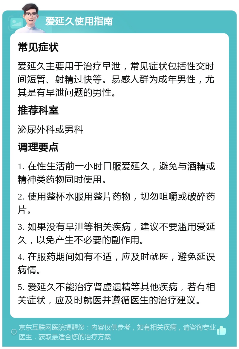 爱延久使用指南 常见症状 爱延久主要用于治疗早泄，常见症状包括性交时间短暂、射精过快等。易感人群为成年男性，尤其是有早泄问题的男性。 推荐科室 泌尿外科或男科 调理要点 1. 在性生活前一小时口服爱延久，避免与酒精或精神类药物同时使用。 2. 使用整杯水服用整片药物，切勿咀嚼或破碎药片。 3. 如果没有早泄等相关疾病，建议不要滥用爱延久，以免产生不必要的副作用。 4. 在服药期间如有不适，应及时就医，避免延误病情。 5. 爱延久不能治疗肾虚遗精等其他疾病，若有相关症状，应及时就医并遵循医生的治疗建议。