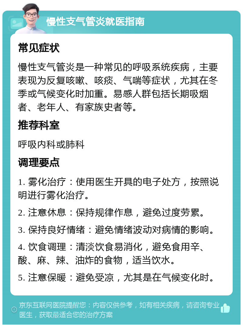 慢性支气管炎就医指南 常见症状 慢性支气管炎是一种常见的呼吸系统疾病，主要表现为反复咳嗽、咳痰、气喘等症状，尤其在冬季或气候变化时加重。易感人群包括长期吸烟者、老年人、有家族史者等。 推荐科室 呼吸内科或肺科 调理要点 1. 雾化治疗：使用医生开具的电子处方，按照说明进行雾化治疗。 2. 注意休息：保持规律作息，避免过度劳累。 3. 保持良好情绪：避免情绪波动对病情的影响。 4. 饮食调理：清淡饮食易消化，避免食用辛、酸、麻、辣、油炸的食物，适当饮水。 5. 注意保暖：避免受凉，尤其是在气候变化时。