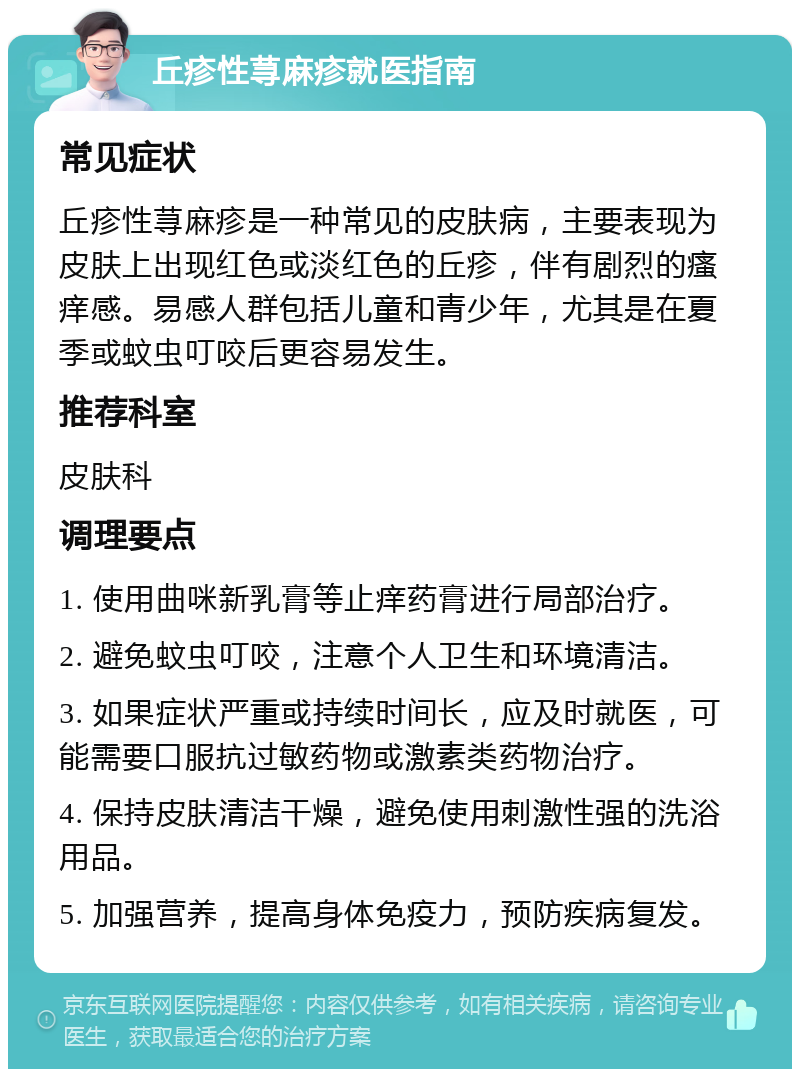 丘疹性荨麻疹就医指南 常见症状 丘疹性荨麻疹是一种常见的皮肤病，主要表现为皮肤上出现红色或淡红色的丘疹，伴有剧烈的瘙痒感。易感人群包括儿童和青少年，尤其是在夏季或蚊虫叮咬后更容易发生。 推荐科室 皮肤科 调理要点 1. 使用曲咪新乳膏等止痒药膏进行局部治疗。 2. 避免蚊虫叮咬，注意个人卫生和环境清洁。 3. 如果症状严重或持续时间长，应及时就医，可能需要口服抗过敏药物或激素类药物治疗。 4. 保持皮肤清洁干燥，避免使用刺激性强的洗浴用品。 5. 加强营养，提高身体免疫力，预防疾病复发。