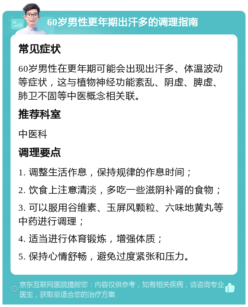 60岁男性更年期出汗多的调理指南 常见症状 60岁男性在更年期可能会出现出汗多、体温波动等症状，这与植物神经功能紊乱、阴虚、脾虚、肺卫不固等中医概念相关联。 推荐科室 中医科 调理要点 1. 调整生活作息，保持规律的作息时间； 2. 饮食上注意清淡，多吃一些滋阴补肾的食物； 3. 可以服用谷维素、玉屏风颗粒、六味地黄丸等中药进行调理； 4. 适当进行体育锻炼，增强体质； 5. 保持心情舒畅，避免过度紧张和压力。