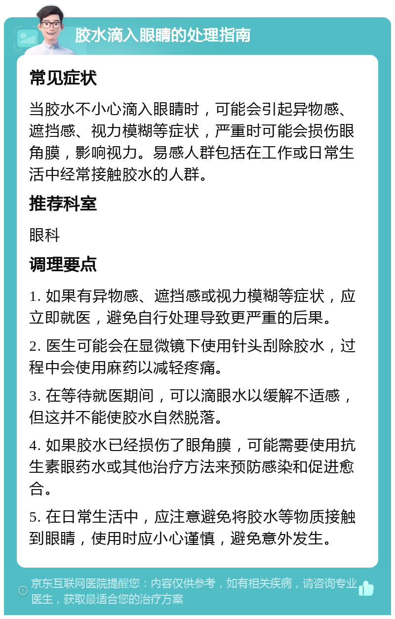 胶水滴入眼睛的处理指南 常见症状 当胶水不小心滴入眼睛时，可能会引起异物感、遮挡感、视力模糊等症状，严重时可能会损伤眼角膜，影响视力。易感人群包括在工作或日常生活中经常接触胶水的人群。 推荐科室 眼科 调理要点 1. 如果有异物感、遮挡感或视力模糊等症状，应立即就医，避免自行处理导致更严重的后果。 2. 医生可能会在显微镜下使用针头刮除胶水，过程中会使用麻药以减轻疼痛。 3. 在等待就医期间，可以滴眼水以缓解不适感，但这并不能使胶水自然脱落。 4. 如果胶水已经损伤了眼角膜，可能需要使用抗生素眼药水或其他治疗方法来预防感染和促进愈合。 5. 在日常生活中，应注意避免将胶水等物质接触到眼睛，使用时应小心谨慎，避免意外发生。