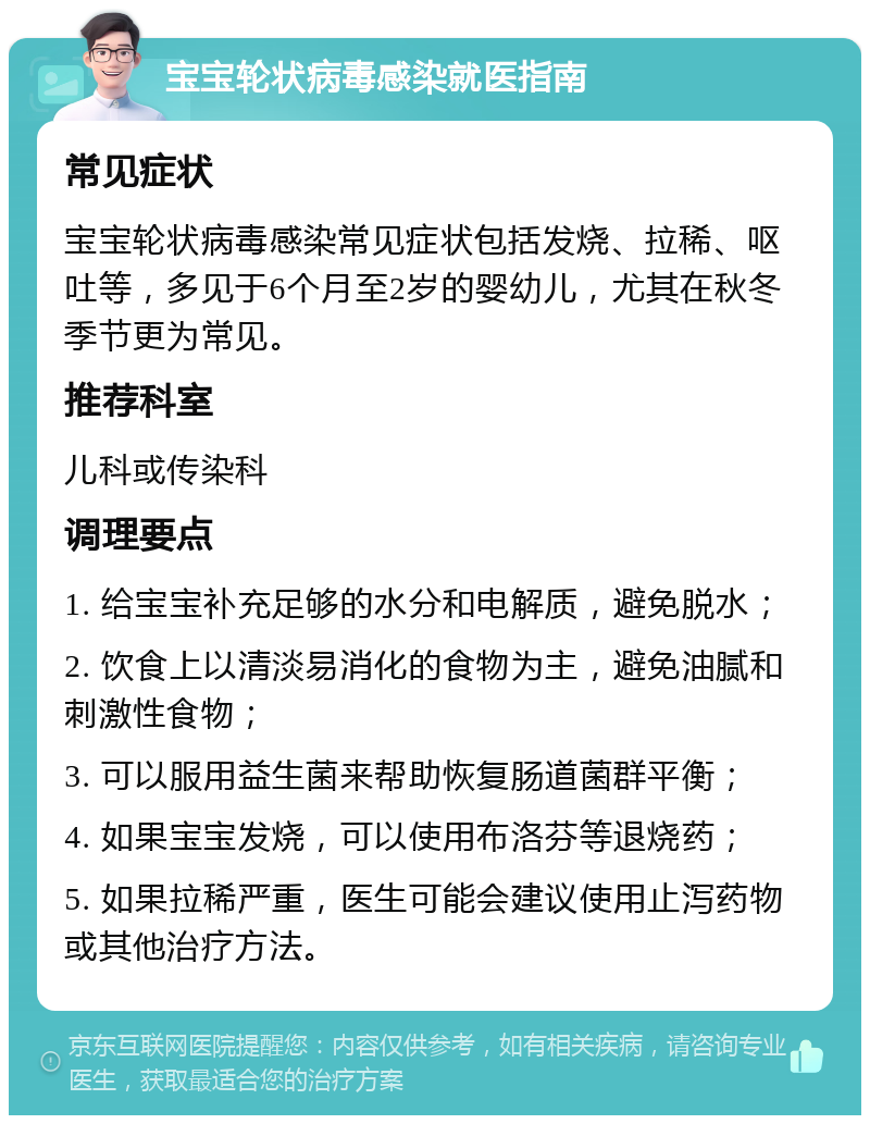 宝宝轮状病毒感染就医指南 常见症状 宝宝轮状病毒感染常见症状包括发烧、拉稀、呕吐等，多见于6个月至2岁的婴幼儿，尤其在秋冬季节更为常见。 推荐科室 儿科或传染科 调理要点 1. 给宝宝补充足够的水分和电解质，避免脱水； 2. 饮食上以清淡易消化的食物为主，避免油腻和刺激性食物； 3. 可以服用益生菌来帮助恢复肠道菌群平衡； 4. 如果宝宝发烧，可以使用布洛芬等退烧药； 5. 如果拉稀严重，医生可能会建议使用止泻药物或其他治疗方法。