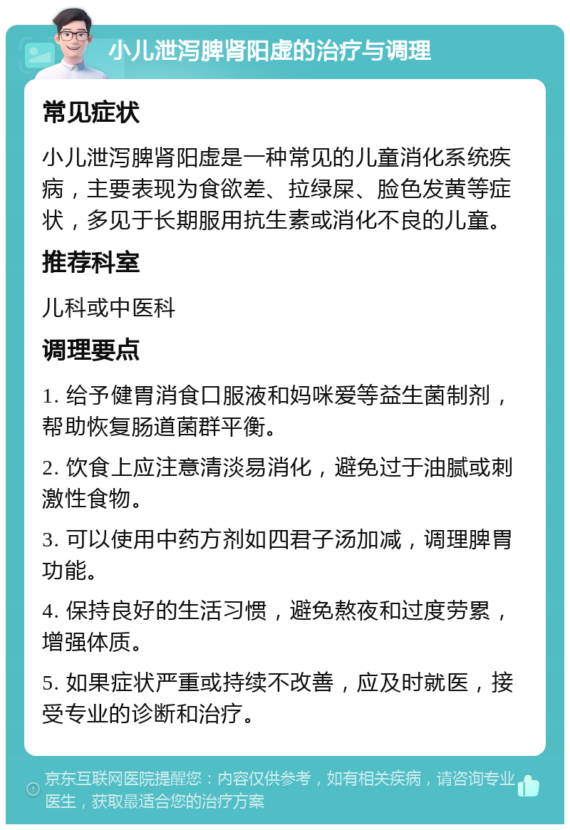 小儿泄泻脾肾阳虚的治疗与调理 常见症状 小儿泄泻脾肾阳虚是一种常见的儿童消化系统疾病，主要表现为食欲差、拉绿屎、脸色发黄等症状，多见于长期服用抗生素或消化不良的儿童。 推荐科室 儿科或中医科 调理要点 1. 给予健胃消食口服液和妈咪爱等益生菌制剂，帮助恢复肠道菌群平衡。 2. 饮食上应注意清淡易消化，避免过于油腻或刺激性食物。 3. 可以使用中药方剂如四君子汤加减，调理脾胃功能。 4. 保持良好的生活习惯，避免熬夜和过度劳累，增强体质。 5. 如果症状严重或持续不改善，应及时就医，接受专业的诊断和治疗。