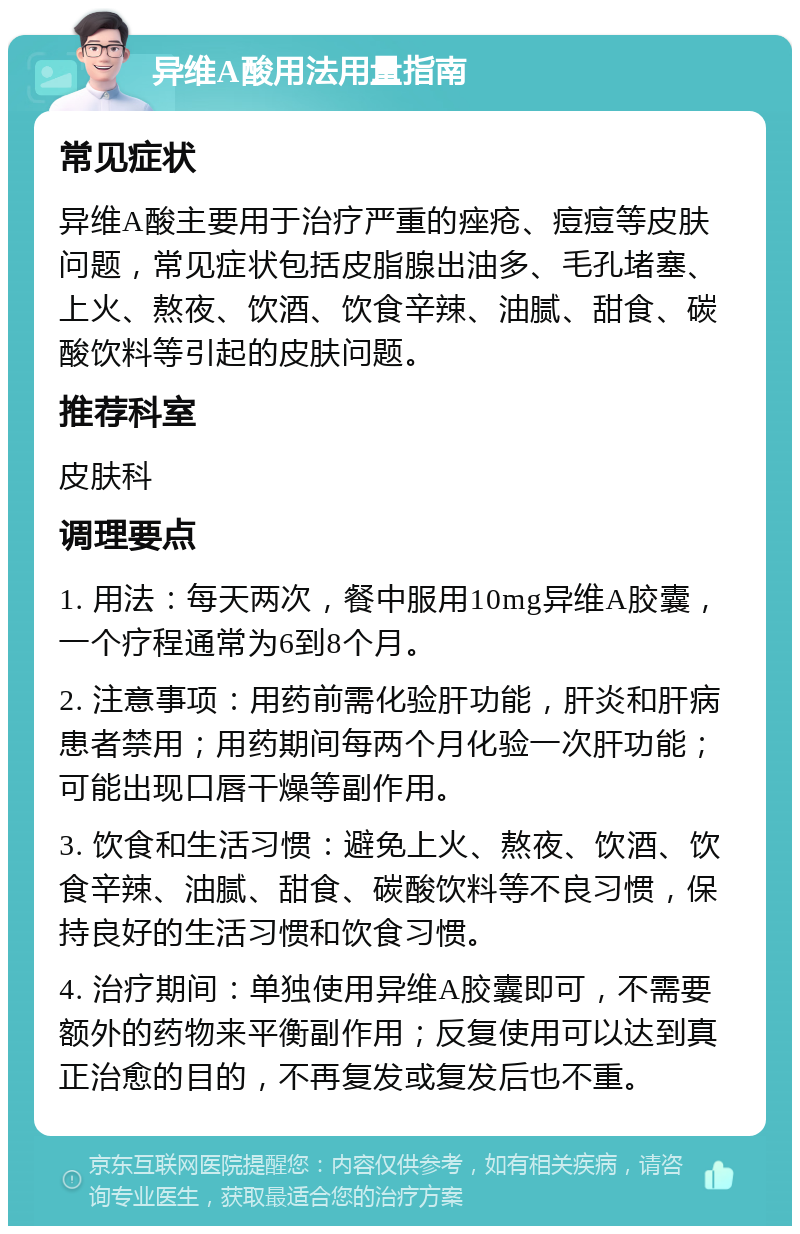 异维A酸用法用量指南 常见症状 异维A酸主要用于治疗严重的痤疮、痘痘等皮肤问题，常见症状包括皮脂腺出油多、毛孔堵塞、上火、熬夜、饮酒、饮食辛辣、油腻、甜食、碳酸饮料等引起的皮肤问题。 推荐科室 皮肤科 调理要点 1. 用法：每天两次，餐中服用10mg异维A胶囊，一个疗程通常为6到8个月。 2. 注意事项：用药前需化验肝功能，肝炎和肝病患者禁用；用药期间每两个月化验一次肝功能；可能出现口唇干燥等副作用。 3. 饮食和生活习惯：避免上火、熬夜、饮酒、饮食辛辣、油腻、甜食、碳酸饮料等不良习惯，保持良好的生活习惯和饮食习惯。 4. 治疗期间：单独使用异维A胶囊即可，不需要额外的药物来平衡副作用；反复使用可以达到真正治愈的目的，不再复发或复发后也不重。