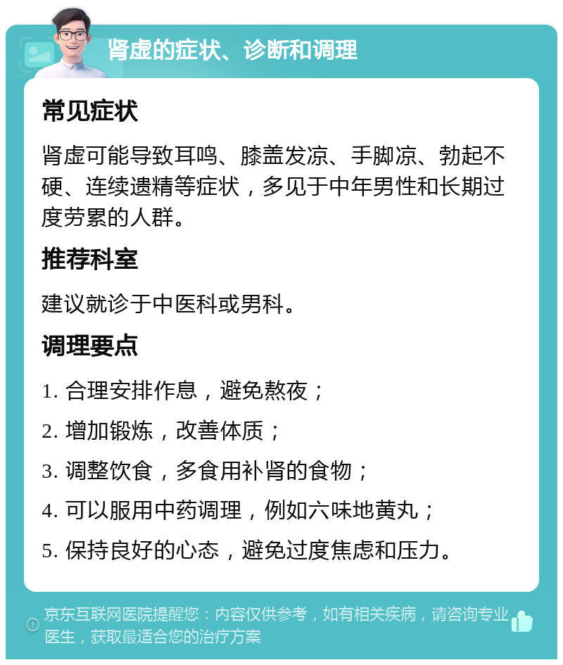 肾虚的症状、诊断和调理 常见症状 肾虚可能导致耳鸣、膝盖发凉、手脚凉、勃起不硬、连续遗精等症状，多见于中年男性和长期过度劳累的人群。 推荐科室 建议就诊于中医科或男科。 调理要点 1. 合理安排作息，避免熬夜； 2. 增加锻炼，改善体质； 3. 调整饮食，多食用补肾的食物； 4. 可以服用中药调理，例如六味地黄丸； 5. 保持良好的心态，避免过度焦虑和压力。