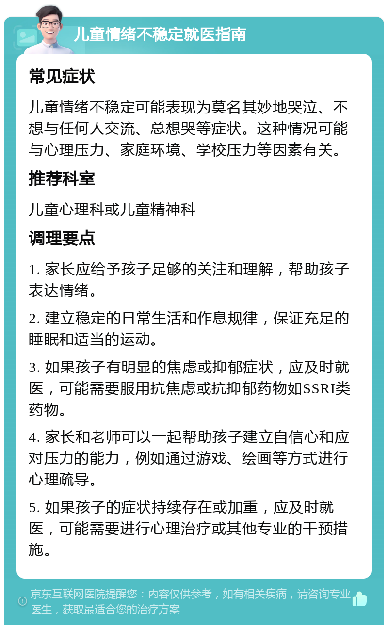 儿童情绪不稳定就医指南 常见症状 儿童情绪不稳定可能表现为莫名其妙地哭泣、不想与任何人交流、总想哭等症状。这种情况可能与心理压力、家庭环境、学校压力等因素有关。 推荐科室 儿童心理科或儿童精神科 调理要点 1. 家长应给予孩子足够的关注和理解，帮助孩子表达情绪。 2. 建立稳定的日常生活和作息规律，保证充足的睡眠和适当的运动。 3. 如果孩子有明显的焦虑或抑郁症状，应及时就医，可能需要服用抗焦虑或抗抑郁药物如SSRI类药物。 4. 家长和老师可以一起帮助孩子建立自信心和应对压力的能力，例如通过游戏、绘画等方式进行心理疏导。 5. 如果孩子的症状持续存在或加重，应及时就医，可能需要进行心理治疗或其他专业的干预措施。