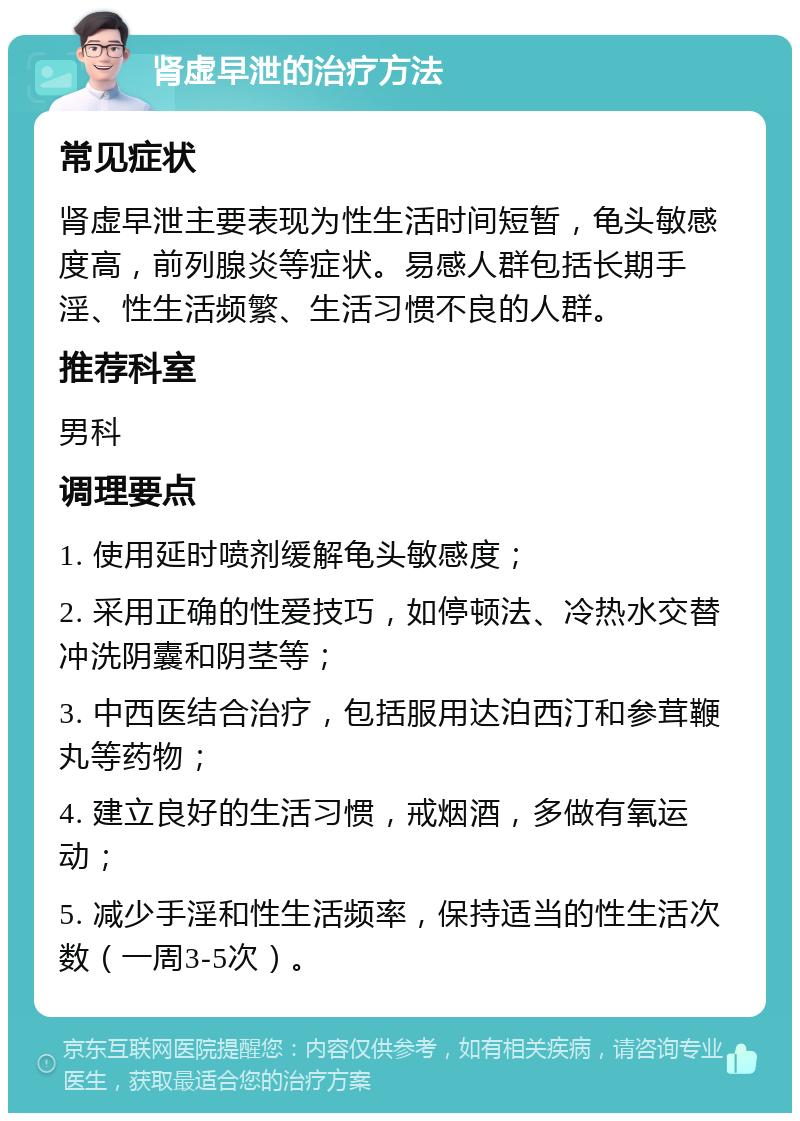 肾虚早泄的治疗方法 常见症状 肾虚早泄主要表现为性生活时间短暂，龟头敏感度高，前列腺炎等症状。易感人群包括长期手淫、性生活频繁、生活习惯不良的人群。 推荐科室 男科 调理要点 1. 使用延时喷剂缓解龟头敏感度； 2. 采用正确的性爱技巧，如停顿法、冷热水交替冲洗阴囊和阴茎等； 3. 中西医结合治疗，包括服用达泊西汀和参茸鞭丸等药物； 4. 建立良好的生活习惯，戒烟酒，多做有氧运动； 5. 减少手淫和性生活频率，保持适当的性生活次数（一周3-5次）。