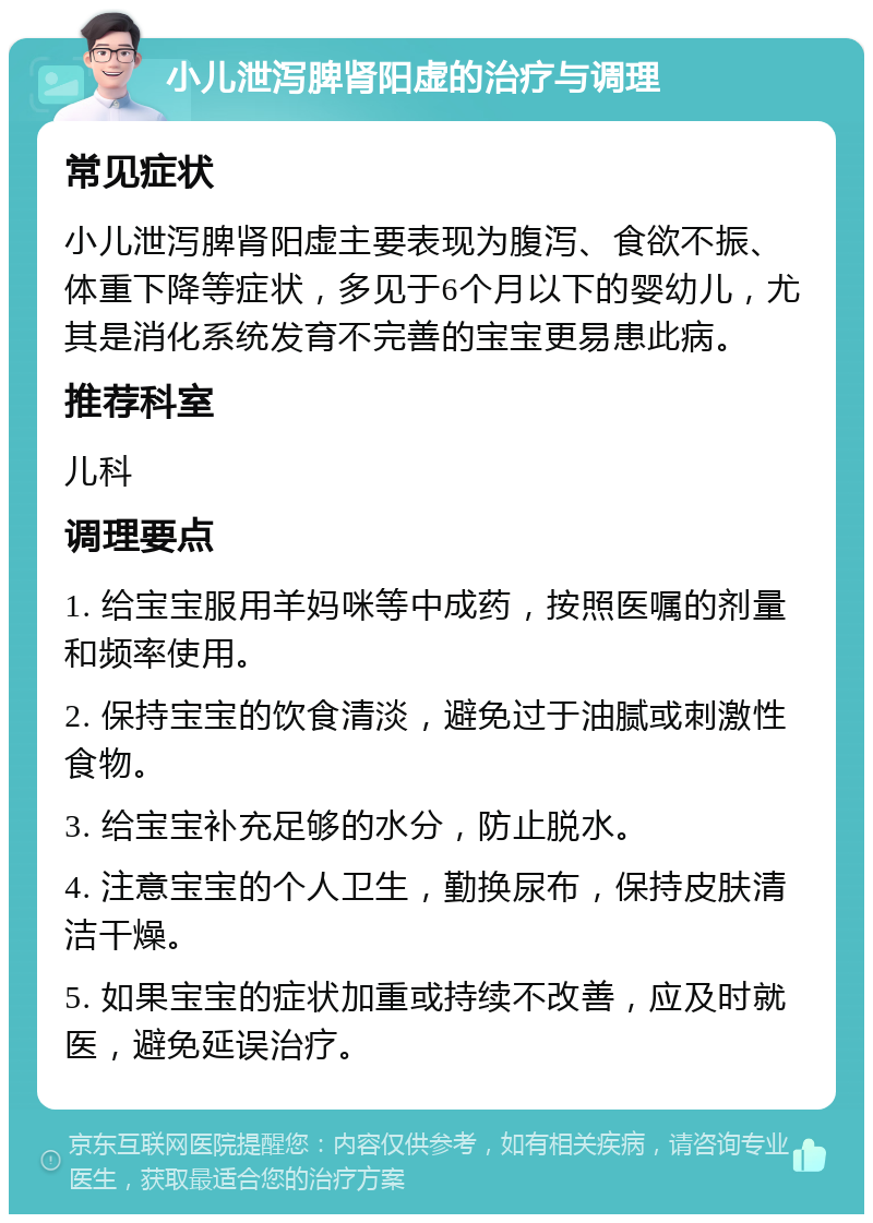 小儿泄泻脾肾阳虚的治疗与调理 常见症状 小儿泄泻脾肾阳虚主要表现为腹泻、食欲不振、体重下降等症状，多见于6个月以下的婴幼儿，尤其是消化系统发育不完善的宝宝更易患此病。 推荐科室 儿科 调理要点 1. 给宝宝服用羊妈咪等中成药，按照医嘱的剂量和频率使用。 2. 保持宝宝的饮食清淡，避免过于油腻或刺激性食物。 3. 给宝宝补充足够的水分，防止脱水。 4. 注意宝宝的个人卫生，勤换尿布，保持皮肤清洁干燥。 5. 如果宝宝的症状加重或持续不改善，应及时就医，避免延误治疗。