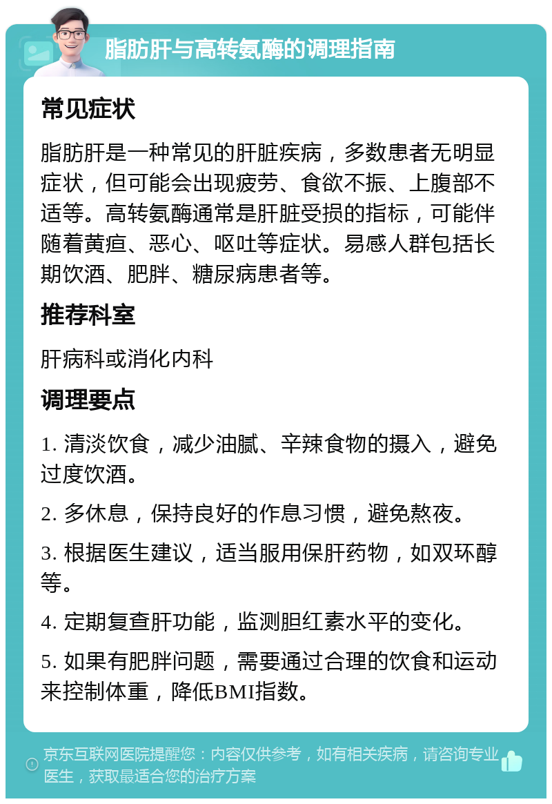 脂肪肝与高转氨酶的调理指南 常见症状 脂肪肝是一种常见的肝脏疾病，多数患者无明显症状，但可能会出现疲劳、食欲不振、上腹部不适等。高转氨酶通常是肝脏受损的指标，可能伴随着黄疸、恶心、呕吐等症状。易感人群包括长期饮酒、肥胖、糖尿病患者等。 推荐科室 肝病科或消化内科 调理要点 1. 清淡饮食，减少油腻、辛辣食物的摄入，避免过度饮酒。 2. 多休息，保持良好的作息习惯，避免熬夜。 3. 根据医生建议，适当服用保肝药物，如双环醇等。 4. 定期复查肝功能，监测胆红素水平的变化。 5. 如果有肥胖问题，需要通过合理的饮食和运动来控制体重，降低BMI指数。