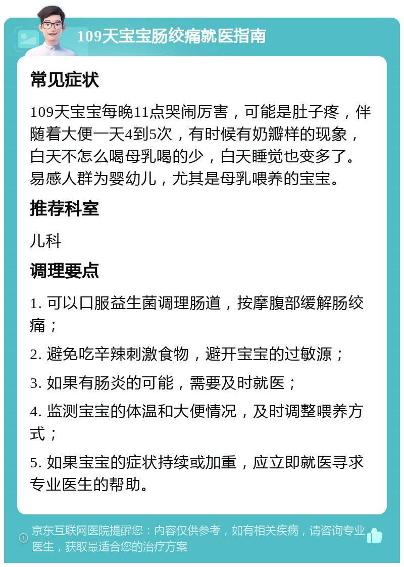 109天宝宝肠绞痛就医指南 常见症状 109天宝宝每晚11点哭闹厉害，可能是肚子疼，伴随着大便一天4到5次，有时候有奶瓣样的现象，白天不怎么喝母乳喝的少，白天睡觉也变多了。易感人群为婴幼儿，尤其是母乳喂养的宝宝。 推荐科室 儿科 调理要点 1. 可以口服益生菌调理肠道，按摩腹部缓解肠绞痛； 2. 避免吃辛辣刺激食物，避开宝宝的过敏源； 3. 如果有肠炎的可能，需要及时就医； 4. 监测宝宝的体温和大便情况，及时调整喂养方式； 5. 如果宝宝的症状持续或加重，应立即就医寻求专业医生的帮助。