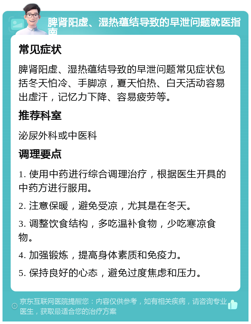 脾肾阳虚、湿热蕴结导致的早泄问题就医指南 常见症状 脾肾阳虚、湿热蕴结导致的早泄问题常见症状包括冬天怕冷、手脚凉，夏天怕热、白天活动容易出虚汗，记忆力下降、容易疲劳等。 推荐科室 泌尿外科或中医科 调理要点 1. 使用中药进行综合调理治疗，根据医生开具的中药方进行服用。 2. 注意保暖，避免受凉，尤其是在冬天。 3. 调整饮食结构，多吃温补食物，少吃寒凉食物。 4. 加强锻炼，提高身体素质和免疫力。 5. 保持良好的心态，避免过度焦虑和压力。