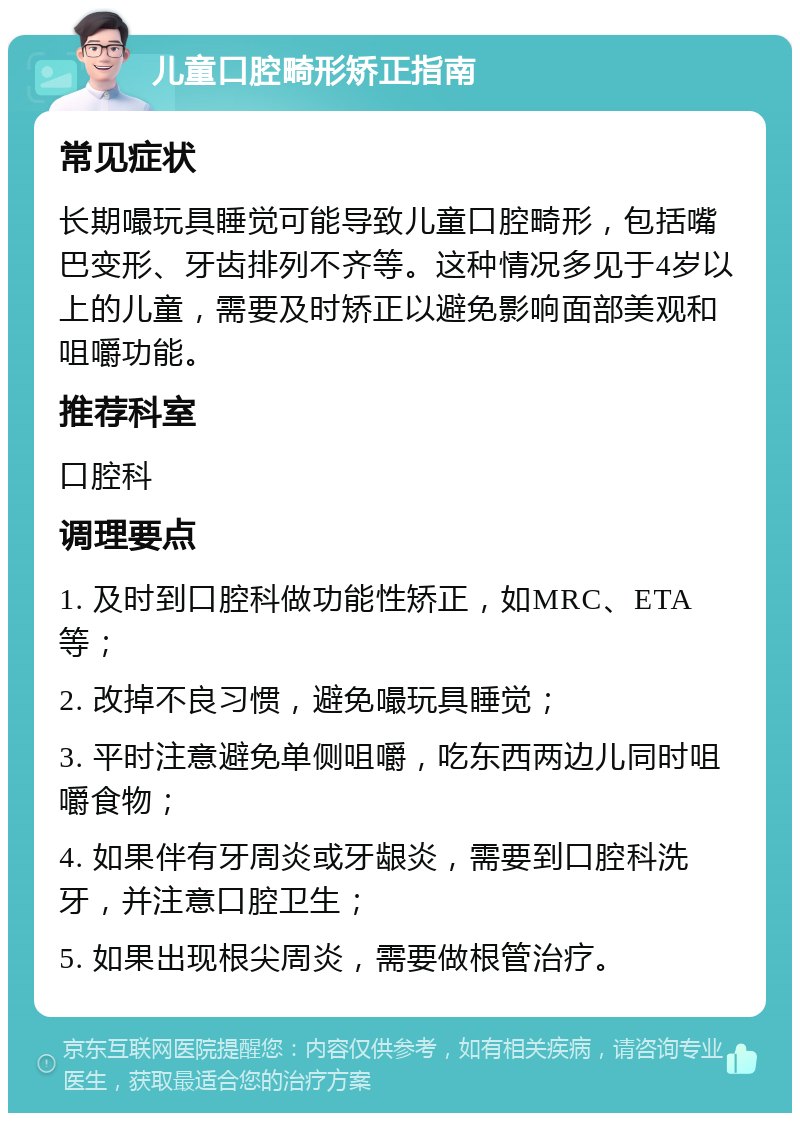 儿童口腔畸形矫正指南 常见症状 长期嘬玩具睡觉可能导致儿童口腔畸形，包括嘴巴变形、牙齿排列不齐等。这种情况多见于4岁以上的儿童，需要及时矫正以避免影响面部美观和咀嚼功能。 推荐科室 口腔科 调理要点 1. 及时到口腔科做功能性矫正，如MRC、ETA等； 2. 改掉不良习惯，避免嘬玩具睡觉； 3. 平时注意避免单侧咀嚼，吃东西两边儿同时咀嚼食物； 4. 如果伴有牙周炎或牙龈炎，需要到口腔科洗牙，并注意口腔卫生； 5. 如果出现根尖周炎，需要做根管治疗。