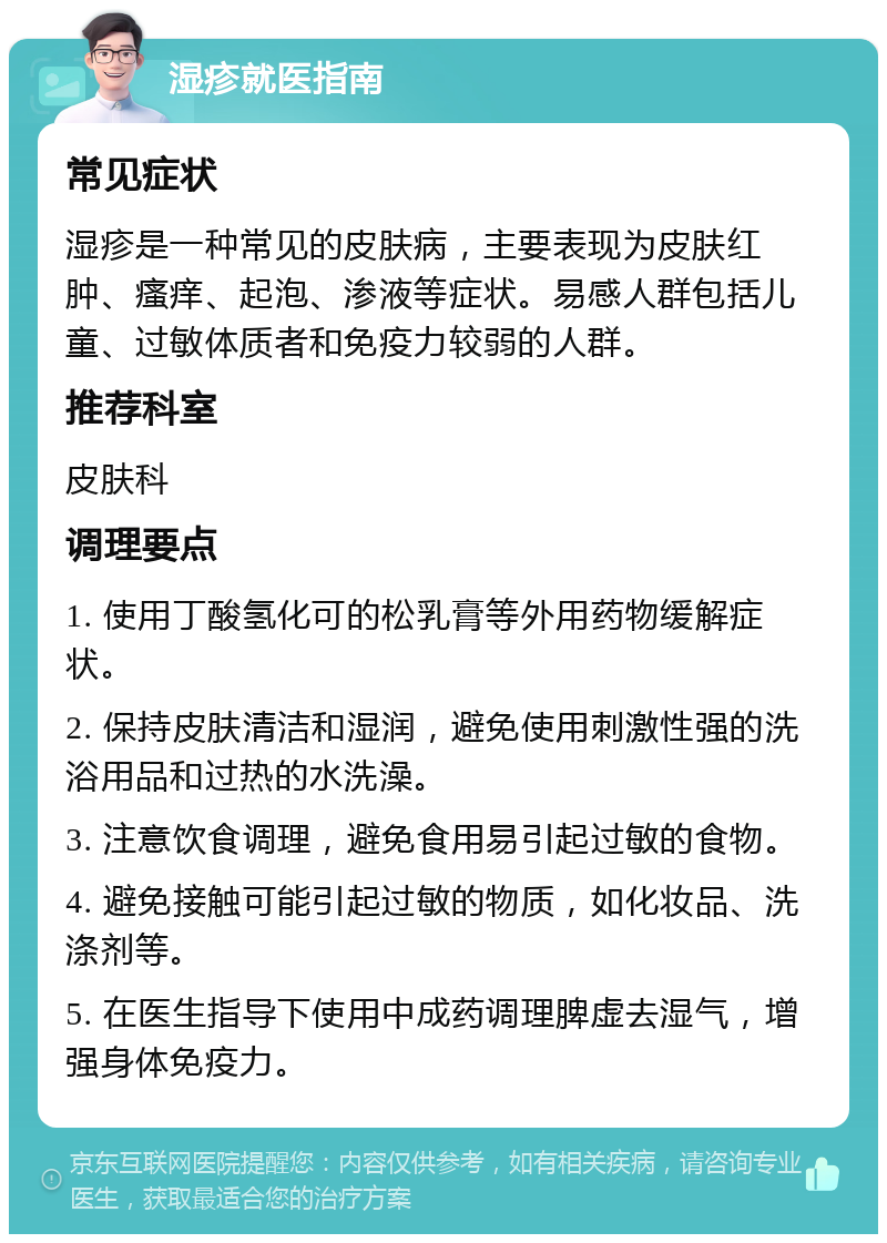 湿疹就医指南 常见症状 湿疹是一种常见的皮肤病，主要表现为皮肤红肿、瘙痒、起泡、渗液等症状。易感人群包括儿童、过敏体质者和免疫力较弱的人群。 推荐科室 皮肤科 调理要点 1. 使用丁酸氢化可的松乳膏等外用药物缓解症状。 2. 保持皮肤清洁和湿润，避免使用刺激性强的洗浴用品和过热的水洗澡。 3. 注意饮食调理，避免食用易引起过敏的食物。 4. 避免接触可能引起过敏的物质，如化妆品、洗涤剂等。 5. 在医生指导下使用中成药调理脾虚去湿气，增强身体免疫力。