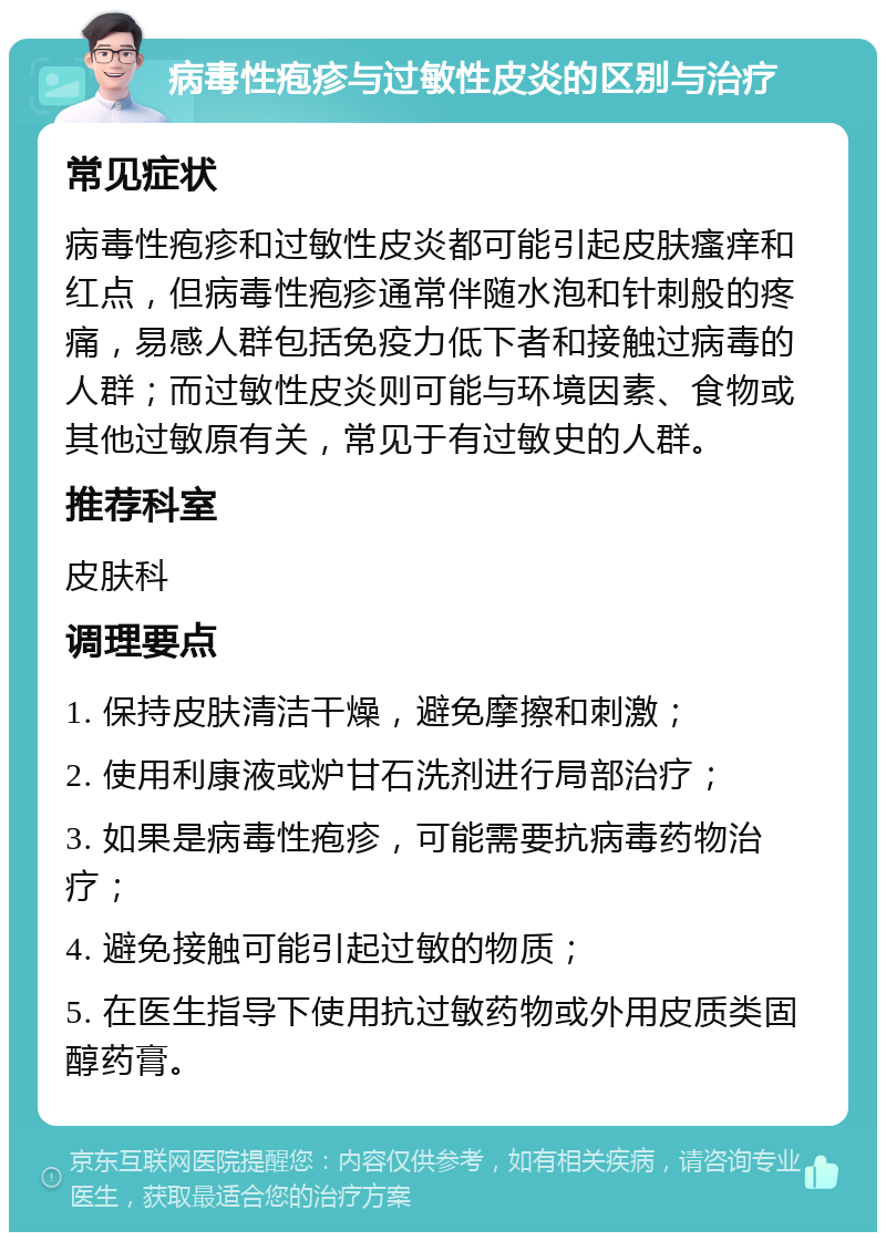 病毒性疱疹与过敏性皮炎的区别与治疗 常见症状 病毒性疱疹和过敏性皮炎都可能引起皮肤瘙痒和红点，但病毒性疱疹通常伴随水泡和针刺般的疼痛，易感人群包括免疫力低下者和接触过病毒的人群；而过敏性皮炎则可能与环境因素、食物或其他过敏原有关，常见于有过敏史的人群。 推荐科室 皮肤科 调理要点 1. 保持皮肤清洁干燥，避免摩擦和刺激； 2. 使用利康液或炉甘石洗剂进行局部治疗； 3. 如果是病毒性疱疹，可能需要抗病毒药物治疗； 4. 避免接触可能引起过敏的物质； 5. 在医生指导下使用抗过敏药物或外用皮质类固醇药膏。