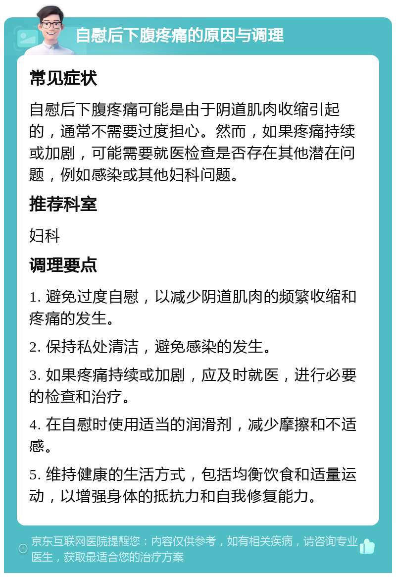 自慰后下腹疼痛的原因与调理 常见症状 自慰后下腹疼痛可能是由于阴道肌肉收缩引起的，通常不需要过度担心。然而，如果疼痛持续或加剧，可能需要就医检查是否存在其他潜在问题，例如感染或其他妇科问题。 推荐科室 妇科 调理要点 1. 避免过度自慰，以减少阴道肌肉的频繁收缩和疼痛的发生。 2. 保持私处清洁，避免感染的发生。 3. 如果疼痛持续或加剧，应及时就医，进行必要的检查和治疗。 4. 在自慰时使用适当的润滑剂，减少摩擦和不适感。 5. 维持健康的生活方式，包括均衡饮食和适量运动，以增强身体的抵抗力和自我修复能力。