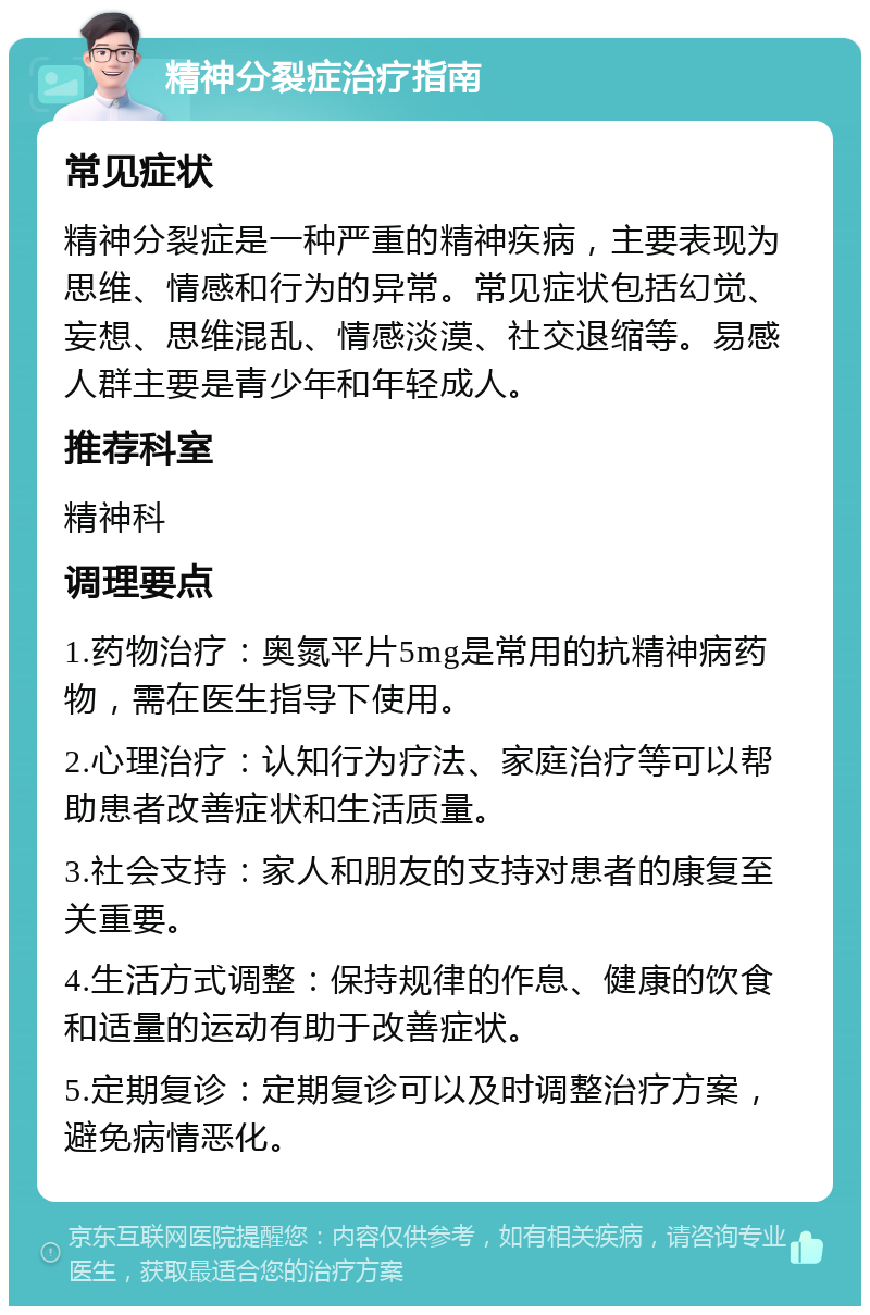 精神分裂症治疗指南 常见症状 精神分裂症是一种严重的精神疾病，主要表现为思维、情感和行为的异常。常见症状包括幻觉、妄想、思维混乱、情感淡漠、社交退缩等。易感人群主要是青少年和年轻成人。 推荐科室 精神科 调理要点 1.药物治疗：奥氮平片5mg是常用的抗精神病药物，需在医生指导下使用。 2.心理治疗：认知行为疗法、家庭治疗等可以帮助患者改善症状和生活质量。 3.社会支持：家人和朋友的支持对患者的康复至关重要。 4.生活方式调整：保持规律的作息、健康的饮食和适量的运动有助于改善症状。 5.定期复诊：定期复诊可以及时调整治疗方案，避免病情恶化。