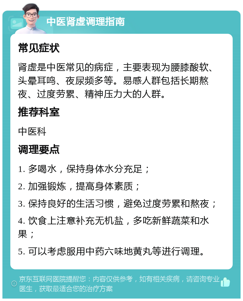 中医肾虚调理指南 常见症状 肾虚是中医常见的病症，主要表现为腰膝酸软、头晕耳鸣、夜尿频多等。易感人群包括长期熬夜、过度劳累、精神压力大的人群。 推荐科室 中医科 调理要点 1. 多喝水，保持身体水分充足； 2. 加强锻炼，提高身体素质； 3. 保持良好的生活习惯，避免过度劳累和熬夜； 4. 饮食上注意补充无机盐，多吃新鲜蔬菜和水果； 5. 可以考虑服用中药六味地黄丸等进行调理。