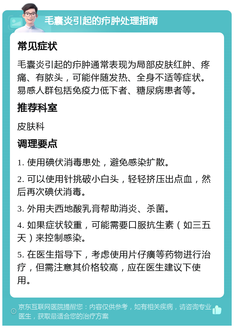 毛囊炎引起的疖肿处理指南 常见症状 毛囊炎引起的疖肿通常表现为局部皮肤红肿、疼痛、有脓头，可能伴随发热、全身不适等症状。易感人群包括免疫力低下者、糖尿病患者等。 推荐科室 皮肤科 调理要点 1. 使用碘伏消毒患处，避免感染扩散。 2. 可以使用针挑破小白头，轻轻挤压出点血，然后再次碘伏消毒。 3. 外用夫西地酸乳膏帮助消炎、杀菌。 4. 如果症状较重，可能需要口服抗生素（如三五天）来控制感染。 5. 在医生指导下，考虑使用片仔癀等药物进行治疗，但需注意其价格较高，应在医生建议下使用。