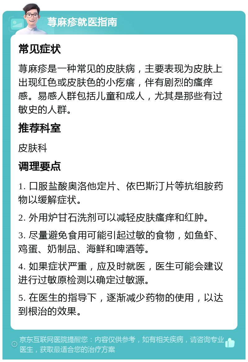 荨麻疹就医指南 常见症状 荨麻疹是一种常见的皮肤病，主要表现为皮肤上出现红色或皮肤色的小疙瘩，伴有剧烈的瘙痒感。易感人群包括儿童和成人，尤其是那些有过敏史的人群。 推荐科室 皮肤科 调理要点 1. 口服盐酸奥洛他定片、依巴斯汀片等抗组胺药物以缓解症状。 2. 外用炉甘石洗剂可以减轻皮肤瘙痒和红肿。 3. 尽量避免食用可能引起过敏的食物，如鱼虾、鸡蛋、奶制品、海鲜和啤酒等。 4. 如果症状严重，应及时就医，医生可能会建议进行过敏原检测以确定过敏源。 5. 在医生的指导下，逐渐减少药物的使用，以达到根治的效果。