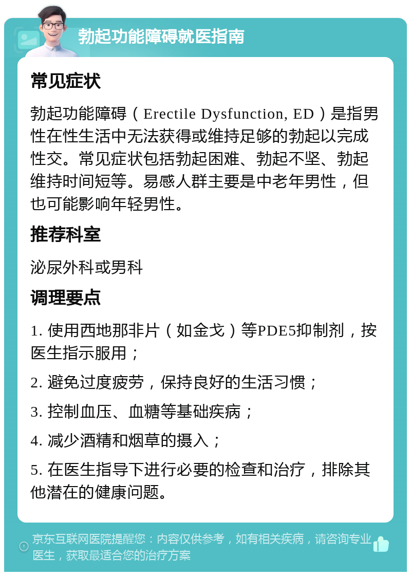 勃起功能障碍就医指南 常见症状 勃起功能障碍（Erectile Dysfunction, ED）是指男性在性生活中无法获得或维持足够的勃起以完成性交。常见症状包括勃起困难、勃起不坚、勃起维持时间短等。易感人群主要是中老年男性，但也可能影响年轻男性。 推荐科室 泌尿外科或男科 调理要点 1. 使用西地那非片（如金戈）等PDE5抑制剂，按医生指示服用； 2. 避免过度疲劳，保持良好的生活习惯； 3. 控制血压、血糖等基础疾病； 4. 减少酒精和烟草的摄入； 5. 在医生指导下进行必要的检查和治疗，排除其他潜在的健康问题。